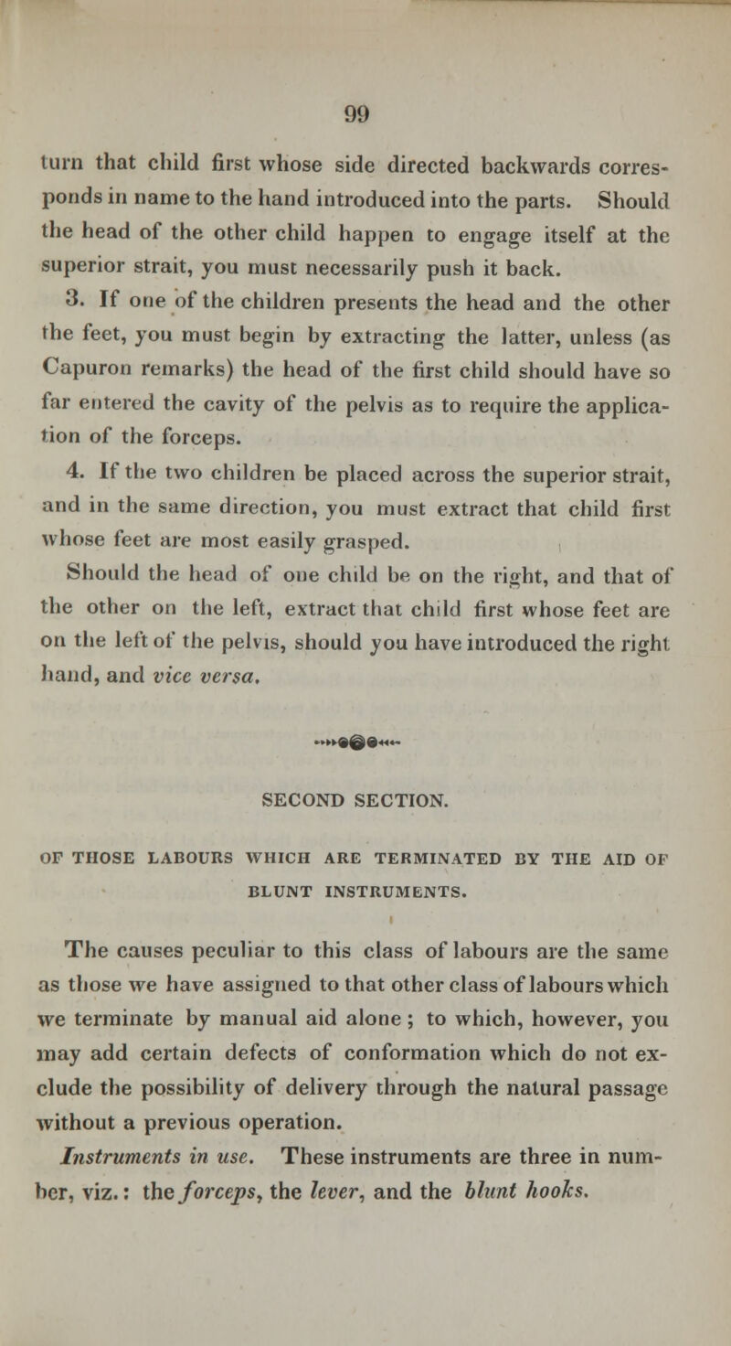 turn that child first whose side directed backwards corres- ponds in name to the hand introduced into the parts. Should the head of the other child happen to engage itself at the superior strait, you must necessarily push it back. 3. If one of the children presents the head and the other the feet, you must begin by extracting the latter, unless (as Capuron remarks) the head of the first child should have so far entered the cavity of the pelvis as to require the applica- tion of the forceps. 4. If the two children be placed across the superior strait, and in the same direction, you must extract that child first whose feet are most easily grasped. , Should the head of one child be on the right, and that of the other on tiie left, extract that child first whose feet are on the left of the pelvis, should you have introduced the right hand, and vice versa. SECOND SECTION. OP THOSE LABOURS WHICH ARE TERMINATED BY THE AID OF BLUNT INSTRUMENTS. The causes peculiar to this class of labours are the same as those we have assigned to that other class of labours which we terminate by manual aid alone; to which, however, you may add certain defects of conformation which do not ex- clude the possibility of delivery through the natural passage without a previous operation. Instruments in use. These instruments are three in num- ber, viz.: the forceps, the lever, and the blunt hooks.