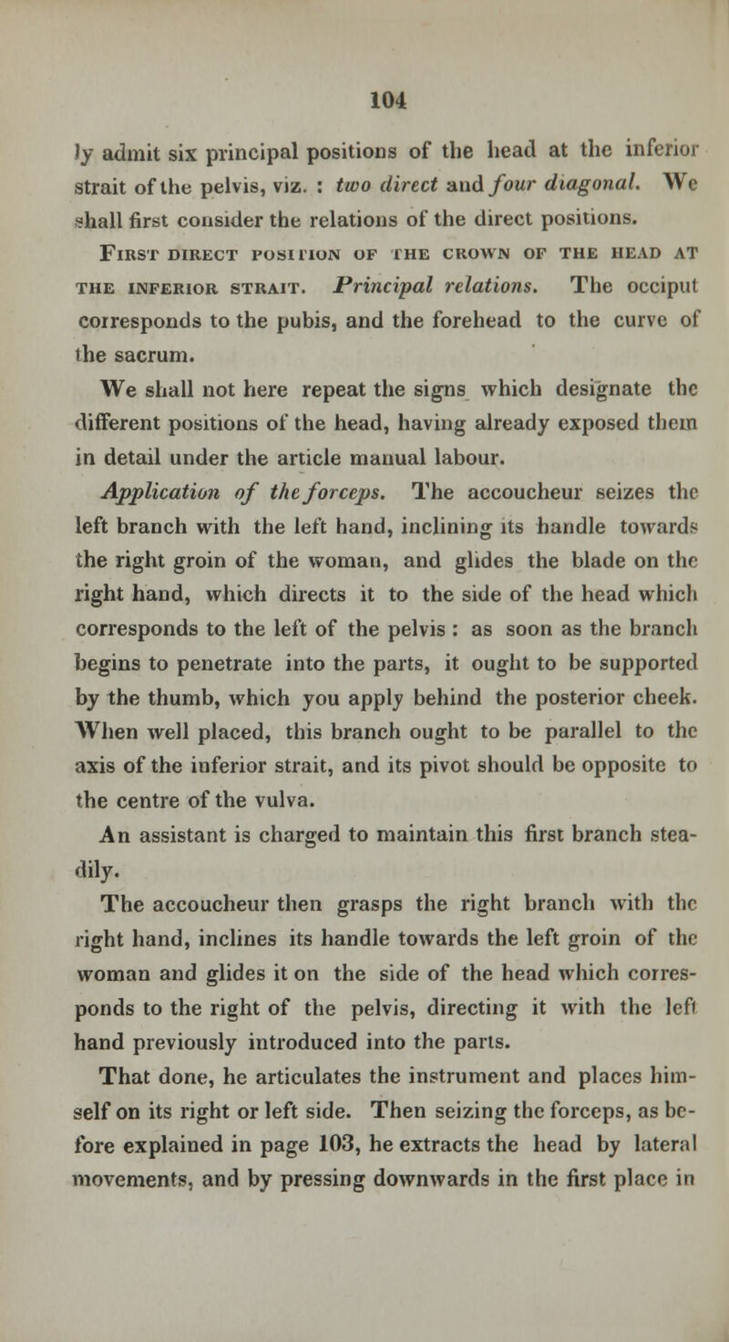 Jy admit six principal positions of the head at the inferior strait of the pelvis, viz. : two direct and four diagonal. We •?hall first consider the relations of the direct positions. First direct position of the crown of the head at the inferior strait. Principal relations. The occiput corresponds to the pubis, and the forehead to the curve of the sacrum. We shall not here repeat the signs which designate the different positions of the head, having already exposed them in detail under the article manual labour. Application of the forceps. The accoucheur seizes the left branch with the left hand, inclining its handle towards the right groin of the woman, and glides the blade on the right hand, which directs it to the side of the head which corresponds to the left of the pelvis : as soon as the branch begins to penetrate into the parts, it ought to be supported by the thumb, which you apply behind the posterior cheek. When well placed, this branch ought to be parallel to the axis of the inferior strait, and its pivot should be opposite to the centre of the vulva. An assistant is charged to maintain this first branch stea- dily. The accoucheur then grasps the right branch with the right hand, inclines its handle towards the left groin of the woman and glides it on the side of the head which corres- ponds to the right of the pelvis, directing it with the left hand previously introduced into the parts. That done, he articulates the instrument and places him- self on its right or left side. Then seizing the forceps, as be- fore explained in page 103, he extracts the head by lateral movements, and by pressing downwards in the first place in