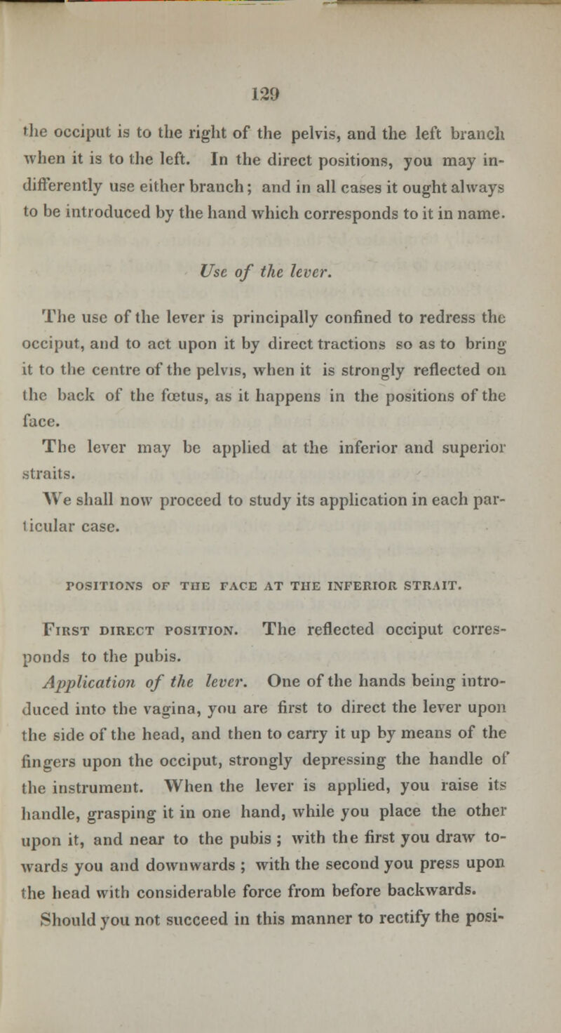 the occiput is to the right of the pelvis, and the left branch when it is to the left. In the direct positions, you may in- differently use either branch; and in all cases it ought always to be introduced by the hand which corresponds to it in name. Use of the lever. The use of the lever is principally confined to redress the occiput, and to act upon it by direct tractions so as to bring it to the centre of the pelvis, when it is strongly reflected on the back of the fetus, as it happens in the positions of the face. The lever may be applied at the inferior and superior straits. We shall now proceed to study its application in each par- 1 icular case. POSITIONS OF THE FACE AT THE INFERIOR STRAIT. First direct position. The reflected occiput corres- ponds to the pubis. Application of the lever. One of the hands being intro- duced into the vagina, you are first to direct the lever upon the side of the head, and then to carry it up by means of the fingers upon the occiput, strongly depressing the handle of the instrument. When the lever is applied, you raise it« handle, grasping it in one hand, while you place the other upon it, and near to the pubis ; with the first you draw to- wards you and downwards ; with the second you press upon the head with considerable force from before backwards. Should you not succeed in this manner to rectify the posi-