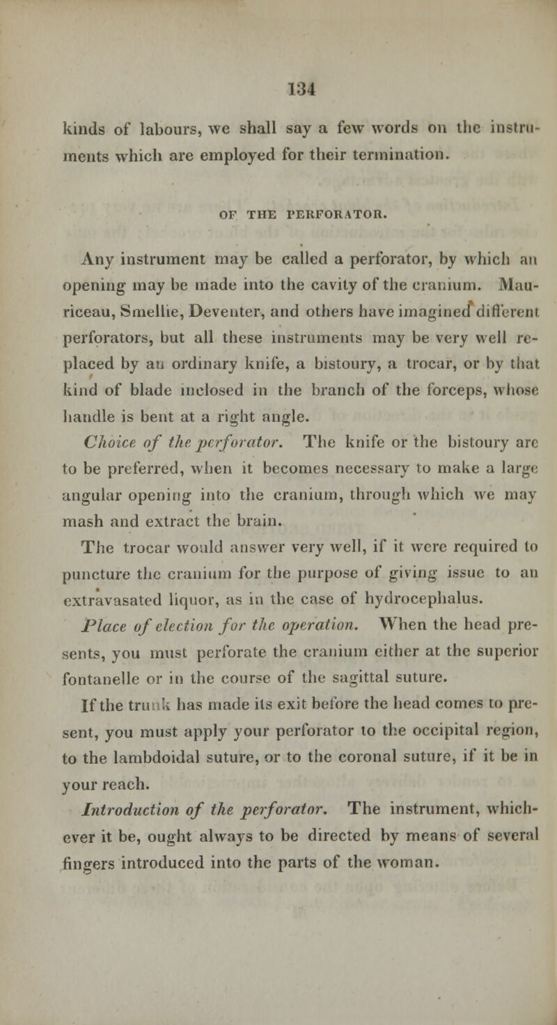 1:34 kinds of labours, we shall say a few words on the instru- ments which are employed for their termination. OF THE PERFORATOR. Any instrument may be called a perforator, by which an opening may be made into the cavity of the cranium. Mau- riceau, Smellie, Deventer, and others have imagined different perforators, but all these instruments may be very well re- placed by an ordinary knife, a bistoury, a trocar, or by that. kind of blade inclosed in the branch of the forceps, whoso handle is bent at a right angle. Choice of the perforator. The knife or the bistoury arc to be preferred, when it becomes necessary to make a large angular opening into the cranium, through which we may mash and extract the brain. The trocar would answer very well, if it were required to puncture the cranium for the purpose of giving issue to an extravasated liquor, as in the case of hydrocephalus. Place of election for the operation. When the head pre- sents, you must perforate the cranium cither at the superior fontanelle or in the course of the sagittal suture. If the trunk has made its exit before the head comes to pre- sent, you must apply your perforator to the occipital region, to the lambdoidal suture, or to the coronal suture, if it be in your reach. Introduction of the perforator. The instrument, which- ever it be, ought always to be directed by means of several fingers introduced into the parts of the woman.