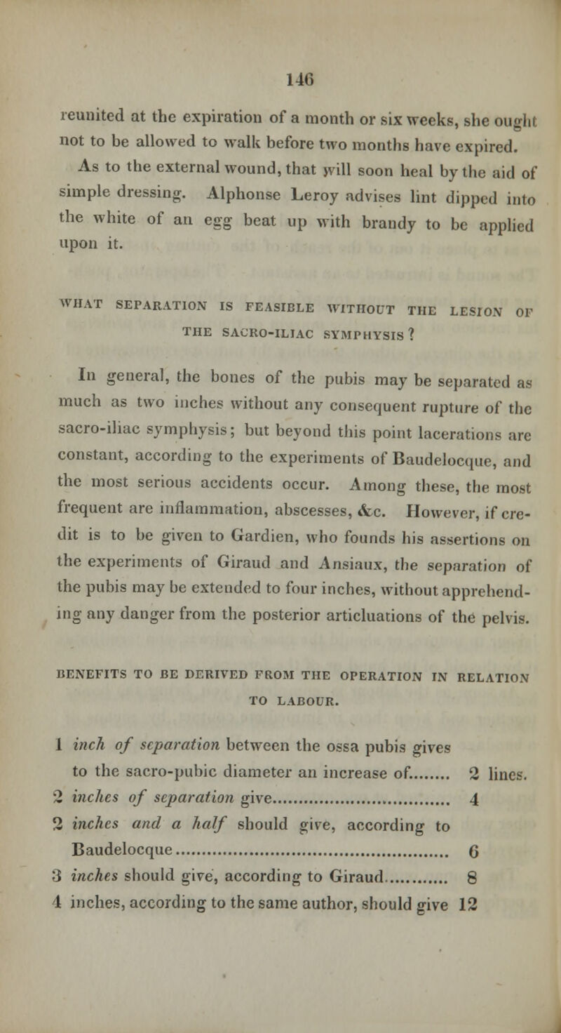 reunited at the expiration of a month or six weeks, she ought not to be allowed to walk before two months have expired. As to the external wound, that will soon heal by the aid of simple dressing. Alphonse Leroy advises lint dipped into the white of an egg beat up with brandy to be applied upon it. AVHAT SEPARATION IS FEASIBLE WITHOUT THE LESrON OF THE SACRO-ILIAC SYMPHYSIS? In general, the bones of the pubis may be separated as much as two inches without any consequent rupture of the sacro-iliac symphysis; but beyond this point lacerations are constant, according to the experiments of Baudelocque, and the most serious accidents occur. Among these, the most frequent are inflammation, abscesses, <fec. However, if cre- dit is to be given to Gardien, who founds his assertions on the experiments of Giraud and Ansiaux, the separation of the pubis may be extended to four inches, without apprehend- ing any danger from the posterior articluations of the pelvis. BENEFITS TO BE DERIVED FROM THE OPERATION IN RELATION TO LABOUR. 1 inch of separation between the ossa pubis gives to the sacro-pubic diameter an increase of. 2 lines. 2 inches of separation give 4 2 inches and a half should give, according to Baudelocque 6 3 inches should give, according to Giraud 8 4 inches, according to the same author, should give 12