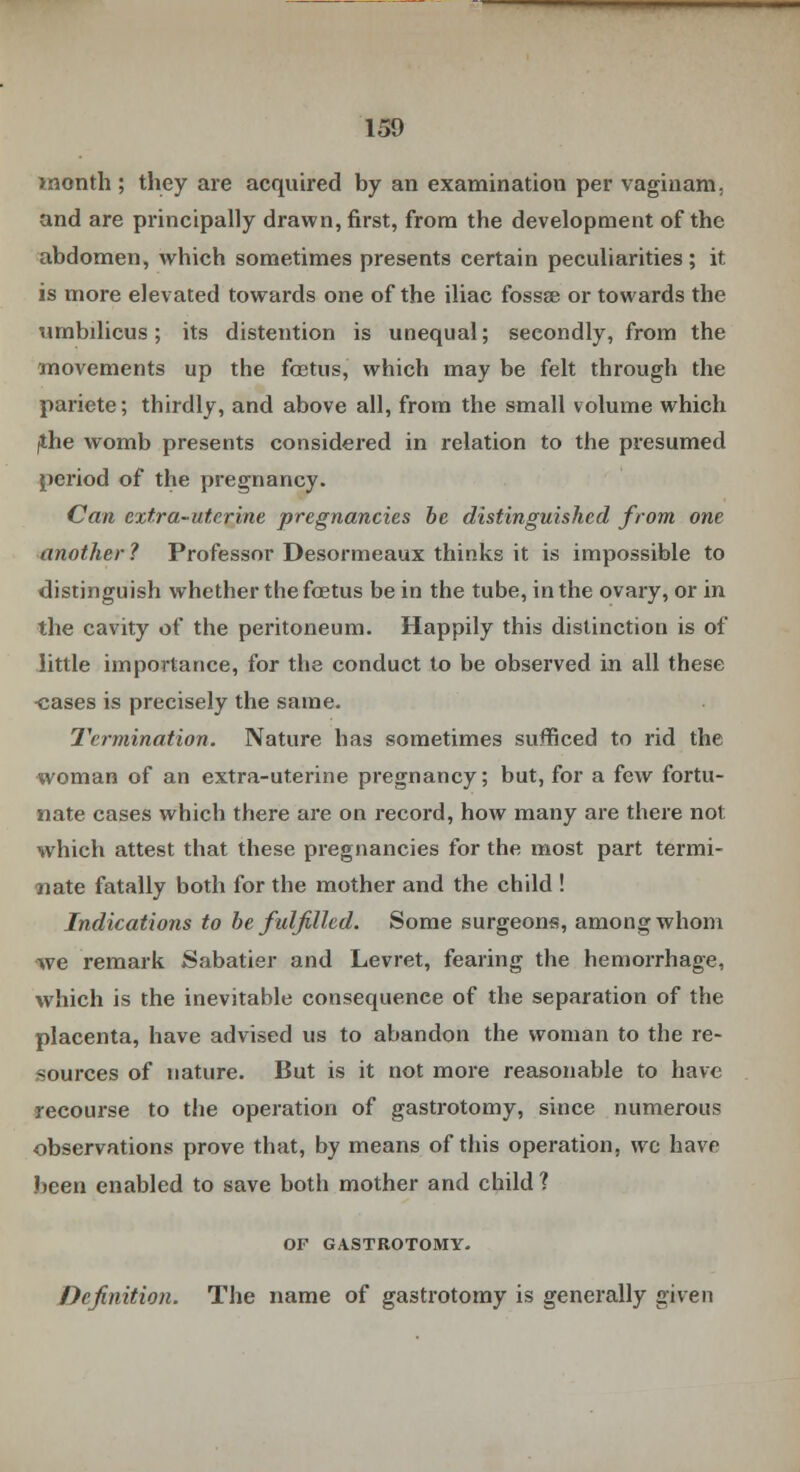 month ; they are acquired by an examination per vaginam, and are principally drawn, first, from the development of the abdomen, which sometimes presents certain peculiarities; it is more elevated towards one of the iliac fossae or towards the umbilicus; its distention is unequal; secondly, from the movements up the fostus, which may be felt through the pariete; thirdly, and above all, from the small volume which /the womb presents considered in relation to the presumed period of the pregnancy. Can extra-uterine pregnancies be distinguished from one another ? Professor Desormeaux thinks it is impossible to distinguish whether the foetus be in the tube, in the ovary, or in the cavity of the peritoneum. Happily this distinction is of little importance, for the conduct to be observed in all these -cases is precisely the same. Termination. Nature has sometimes sufficed to rid the woman of an extra-uterine pregnancy; but, for a few fortu- nate cases which there are on record, how many are there not which attest that these pregnancies for the most part termi- nate fatally both for the mother and the child ! Indications to be fulfilled. Some surgeons, among whom ■we remark Sabatier and Levret, fearing the hemorrhage, which is the inevitable consequence of the separation of the placenta, have advised us to abandon the woman to the re- sources of nature. But is it not more reasonable to have recourse to the operation of gastrotomy, since numerous observations prove that, by means of this operation, wo have .been enabled to save both mother and child 1 OF GASTROTOMY. Definition. The name of gastrotomy is generally given