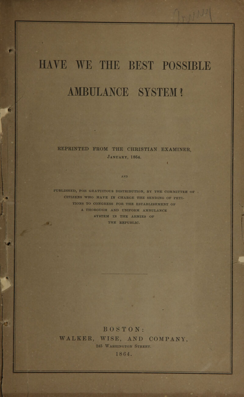 AMBULANCE SYSTEM 1 REPRINTED FROM THE CHRISTIAN EXAMINER, Jan PART, 1864. PUBLISHED, FOR GRATUITOUS DISTRIBUTION, BY THE COMMITTEE OF CITIZENS WHO HAVE IN CHARGE THE SENDING OF PETI- TIONS TO CONGRESS FOR THE ESTABLISHMENT OF A THOROUGH AND UNIFORM AMBULANCE SYSTEM IN THE ARMIES OF THE EEPUBLIC. BOSTON: WALKER, WISE, AND COMPANY, 245 Washington Street. 1864.