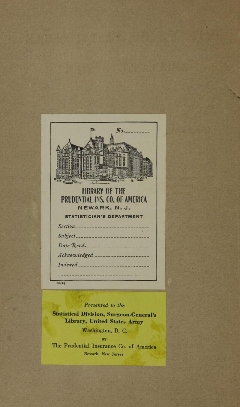 LIBRARY OF THE PRUDENTIAL INS. CO. OF AMERICA N EWARK, N. J. STATISTICIAN'S DEPARTMENT Section Subject DateXecd Acknoiuledged Indexed Presented to the Statistical Division, Surgeon-General's Library, United States Army Washington, D. C. BT The Prudential Insurance Co. of America Newark, New Jersey