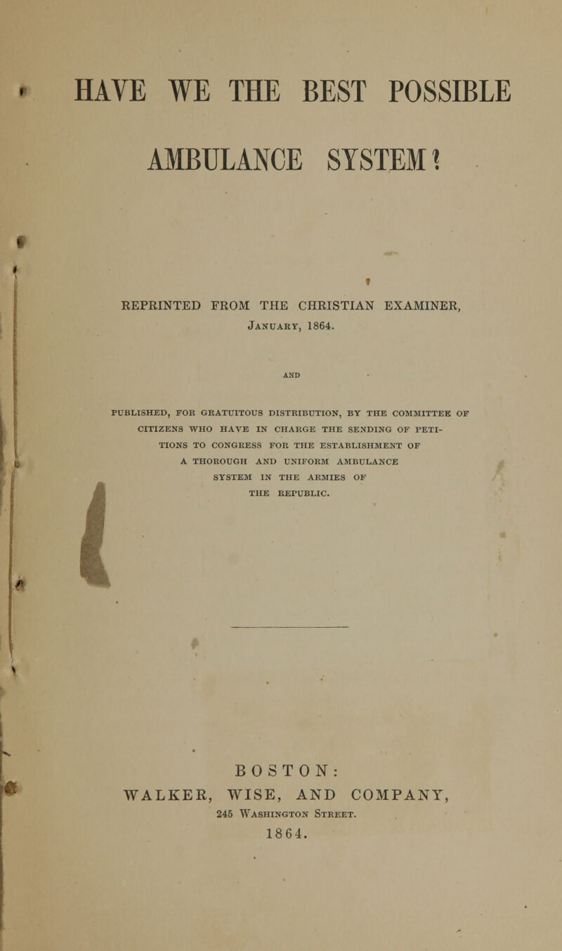 AMBULANCE SYSTEMS 4 KEPRINTED FROM THE CHRISTIAN EXAMINER, January, 1864. PUBLISHED, FOR GRATUITOUS DISTRIBUTION, BY THE COMMITTEE OF CITIZENS WHO HAVE IN CHARGE THE SENDING OF PETI- TIONS TO CONGRESS FOR THE ESTABLISHMENT OF A THOROUGH AND UNIFORM AMBULANCE SYSTEM IN THE ARMIES OF THE REPUBLIC. « BOSTON: WALKER, WISE, AND COMPANY, 245 Washington Street. 1864.