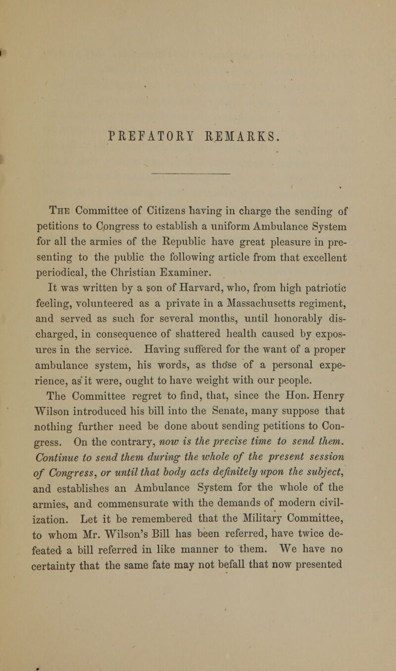 PREFATORY REMARKS. The Committee of Citizens having in charge the sending of petitions to Congress to establish a iiniform Ambulance System for all the armies of the Republic have great pleasure in pre- senting to the public the following article from that excellent periodical, the Christian Examiner. It was written by a son of Harvard, who, from high patriotic feeling, volunteered as a private in a Massachusetts regiment, and served as such for several months, until honorably dis- charged, in consequence of shattered health caused by expos- ures in the service. Having suffered for the want of a proper ambulance system, his words, as tho'se of a personal expe- rience, as it were, ought to have weight with our people. The Committee regret to find, that, since the Hon. Henry Wilson introduced his bill into the Senate, many suppose that nothing further need be done about sending petitions to Con- gress. On the contrary, now is the precise time to send them. Continue to send them during the whole of the present session of Congress, or until that body acts definitely upon the subject, and establishes an Ambulance System for the whole of the armies, and commensurate with the demands of modern civil- ization. Let it be remembered that the Military Committee, to whom Mr. Wilson's Bill has been referred, have twice de- feated a bill referred in like manner to them. We have no certainty that the same fate may not befall that now presented