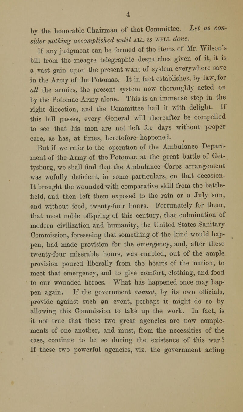 by the honorable Chairman of that Committee. Let us con- sider nothing- accomplished until all is well done. If any judgment can be formed of the items of Mr. Wilson's bill from the meagre telegraphic despatches given of it, it is a vast gain upon the present want of system everywhere save in the Army of the Potomac. It in fact establishes, by law, for all the armies, the present system now thoroughly acted on by the Potomac Army alone. This is an immense step in the right direction, and the Committee hail it with delight. If this bill passes, every General will thereafter be compelled to see that his men are not left for days without proper care, as has, at times, heretofore happened. ^ But if we refer to the operation of the Ambulance Depart- ment of the Army of the Potomac at the great battle of Get- tysburg, we shall find that the Ambulance Corps arrangement was wofully deficient, in some particulars, on that occasion. It brought the wounded with comparative skill from the battle- field, and then left them exposed to the rain or a July sun, and without food, twenty-four hours. Fortunately for them, that most noble offspring of this century, that culmination of modern civilization and humanity, the United States Sanitary Commission, foreseeing that something of the kind would hap- pen, had made provision for the emergency, and, after these twenty-four miserable hours, was enabled, out of the ample provision poured liberally from the hearts of the nation, to meet that emergency, and to give comfort, clothing, and food to our wounded heroes. What has happened once may hap- pen again. If the government cannot, by its own officials, provide against such an event, perhaps it might do so by allowing this Commission to take up the work. In fact, is it not true that these two great agencies are now comple- ments of one another, and must, from the necessities of the case, continue to be so during the existence of this war ? If these two powerful agencies, viz. the government acting