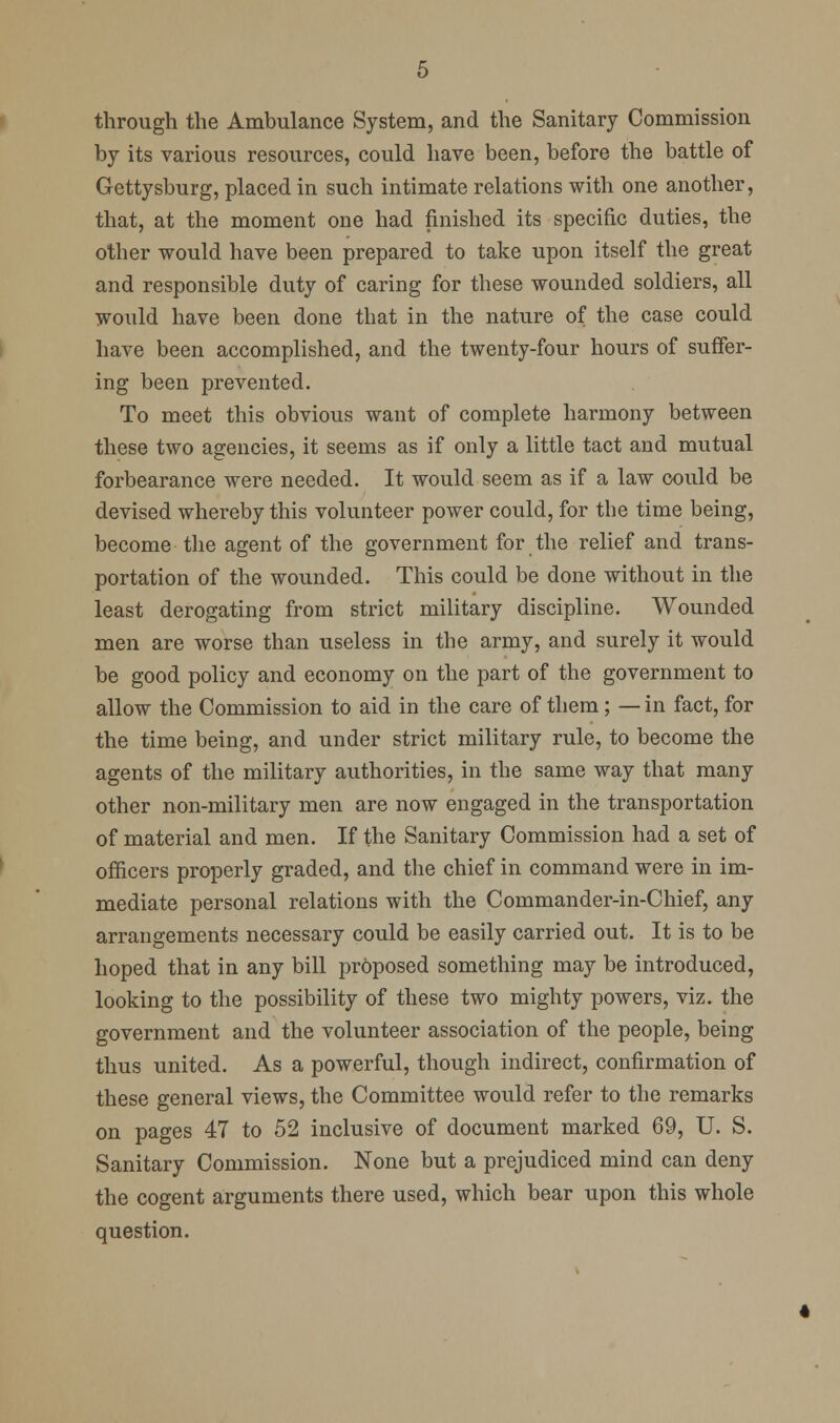 through the Ambulance System, and the Sanitary Commission by its various resources, could have been, before the battle of Gettysburg, placed in such intimate relations with one another, that, at the moment one had finished its specific duties, the other would have been prepared to take upon itself the great and responsible duty of caring for these wounded soldiers, all would have been done that in the nature of the case could have been accomplished, and the twenty-four hours of suffer- ing been prevented. To meet this obvious want of complete harmony between these two agencies, it seems as if only a little tact and mutual forbearance were needed. It would seem as if a law could be devised whereby this volunteer power could, for the time being, become tlie agent of the government for the relief and trans- portation of the wounded. This could be done without in the least derogating from strict military discipline. Wounded men are worse than useless in the army, and surely it would be good policy and economy on the part of the government to allow the Commission to aid in the care of them; — in fact, for the time being, and under strict military rule, to become the agents of the military authorities, in the same way that many other non-military men are now engaged in the transportation of material and men. If the Sanitary Commission had a set of officers properly graded, and the chief in command were in im- mediate personal relations with the Commander-in-Chief, any arrangements necessary could be easily carried out. It is to be hoped that in any bill pr6posed something may be introduced, looking to the possibility of these two mighty powers, viz. the government and the volunteer association of the people, being thus united. As a powerful, though indirect, confirmation of these general views, the Committee would refer to the remarks on pages 47 to 52 inclusive of document marked 69, U. S. Sanitary Commission. None but a prejudiced mind can deny the cogent arguments there used, which bear upon this whole question.