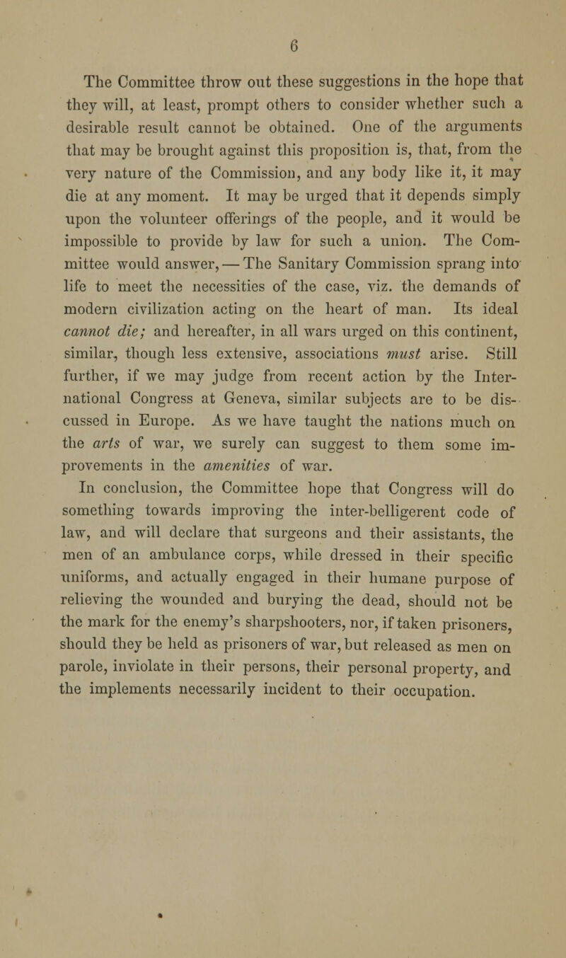 The Committee throw out these suggestions in the hope that they will, at least, prompt others to consider whether such a desirable result cannot be obtained. One of the arguments that may be brought against this proposition is, that, from the very nature of the Commission, and any body like it, it may die at any moment. It may be urged that it depends simply upon the volunteer offerings of the people, and it would be impossible to provide by law for such a union. The Com- mittee would answer, — The Sanitary Commission sprang into' life to meet the necessities of the case, viz. the demands of modern civilization acting on the heart of man. Its ideal cannot die; and hereafter, in all wars urged on this continent, similar, though less extensive, associations must arise. Still further, if we may judge from recent action by the Inter- national Congress at Geneva, similar subjects are to be dis- cussed in Europe. As we have taught the nations much on the arts of war, we surely can suggest to them some im- provements in the amenities of war. In conclusion, the Committee hope that Congress will do something towards improving the inter-belligerent code of law, and will declare that surgeons and their assistants, the men of an ambulance corps, while dressed in their specific uniforms, and actually engaged in their humane purpose of relieving the wounded and burying the dead, should not be the mark for the enemy's sharpshooters, nor, if taken prisoners should they be held as prisoners of war, but released as men on parole, inviolate in their persons, their personal property, and the implements necessarily incident to their occupation.