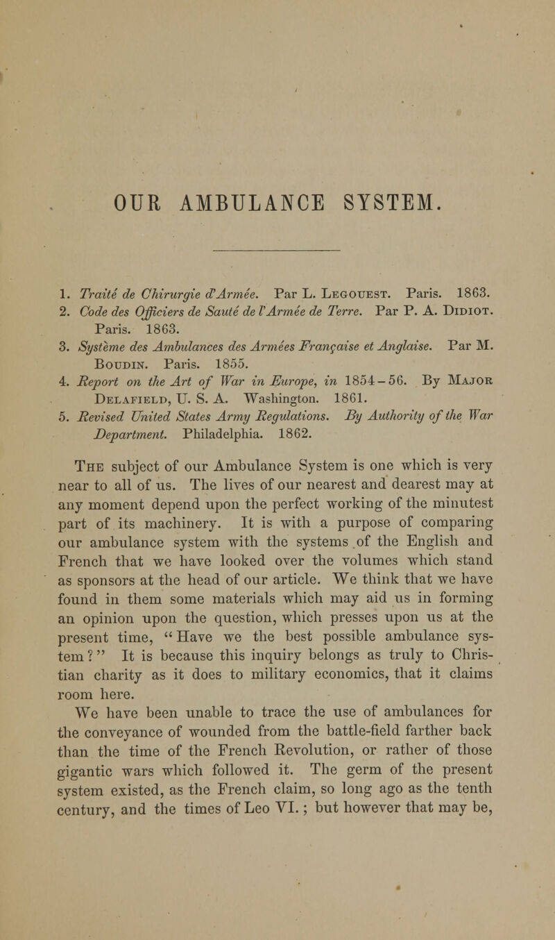 OUR AMBULANCE SYSTEM. 1. Traite de GMrurgie d^Armee. Par L. Legouest. Paris. 1863. 2. Code des Officiers de Saute de VArmee de Terre. Par P. A. Didiot. Paris. 1863. 3. Systeme des Ambulances des Armees Frangaise et Anglaise. Par M. BouDiN. Paris. 1855. 4. Report on the Art of War in Europe, in 1854-56. By Major Delafield, U. S. a. Washington. 1861. 5. Revised United States Army Regulations. By Authority of the War Department. Philadelphia. 1862. The subject of our Ambulance System is one which is very near to all of us. The lives of our nearest and dearest may at any moment depend upon the perfect working of the minutest part of its machinery. It is with a purpose of comparing our ambulance system with the systems of the English and French that we have looked over the volumes which stand as sponsors at the head of our article. We think that we have found in them some materials which may aid us in forming an opinion upon the question, which presses upon us at the present time,  Have we the best possible ambulance sys- tem ?  It is because this inquiry belongs as truly to Chris- tian charity as it does to military economics, that it claims room here. We have been unable to trace the use of ambulances for the conveyance of wounded from the battle-field farther back than the time of the French Eevolution, or rather of those gigantic wars which followed it. The germ of the present system existed, as the French claim, so long ago as the tenth century, and the times of Leo VI.; but however that may be.