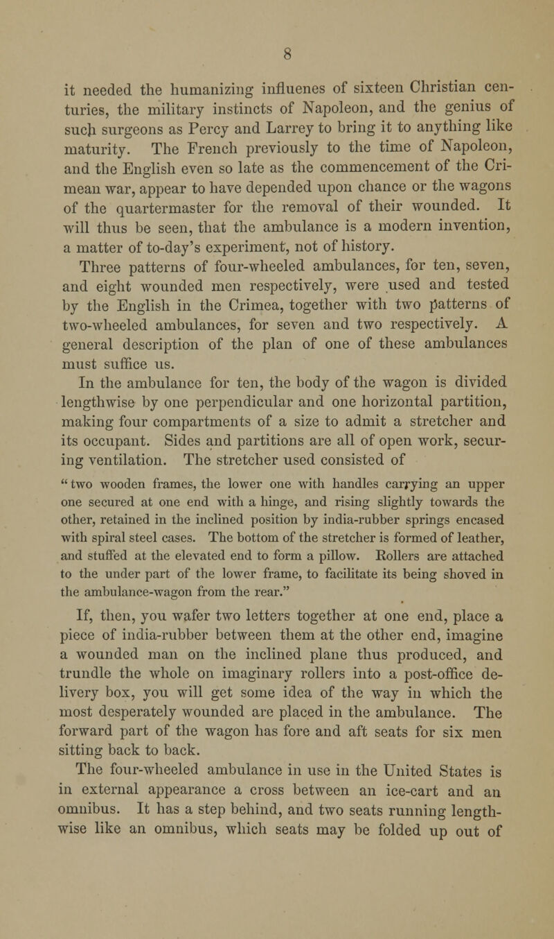 it needed the humanizing influenes of sixteen Christian cen- turies, the military instincts of Napoleon, and the genius of such surgeons as Percy and Larrey to bring it to anything like maturity. The French previously to the time of Napoleon, and the English even so late as the commencement of the Cri- mean war, appear to have depended upon chance or the wagons of the quartermaster for the removal of their wounded. It will thus be seen, that the ambulance is a modern invention, a matter of to-day's experiment, not of history. Three patterns of four-wheeled ambulances, for ten, seven, and eight wounded men respectively, were used and tested by the English in the Crimea, together with two patterns of two-wheeled ambulances, for seven and two respectively. A general description of the plan of one of these ambulances must suffice us. In the ambulance for ten, the body of the wagon is divided lengthwise by one perpendicular and one horizontal partition, making four compartments of a size to admit a stretcher and its occupant. Sides and partitions are all of open work, secur- ing ventilation. The stretcher used consisted of  two wooden fi-ames, the lower one with handles carrying an upper one secured at one end with a hinge, and rising slightly towards the other, retained in the inclined position by india-rubber springs encased with spiral steel cases. The bottom of the stretcher is formed of leather, and stuffed at the elevated end to form a pillow. Rollers are attached to the under part of the lower frame, to facilitate its being shoved in the ambulance-wagon from the rear. If, then, you wafer two letters together at one end, place a piece of india-rubber between them at the other end, imagine a wounded man on the inclined plane thus produced, and trundle the whole on imaginary rollers into a post-office de- livery box, you will get some idea of the way in which the most desperately wounded are placed in the ambulance. The forward part of the wagon has fore and aft seats for six men sitting back to back. The four-wheeled ambulance in use in the United States is in external appearance a cross between an ice-cart and an omnibus. It has a step behind, and two seats running length- wise like an omnibus, which seats may be folded up out of