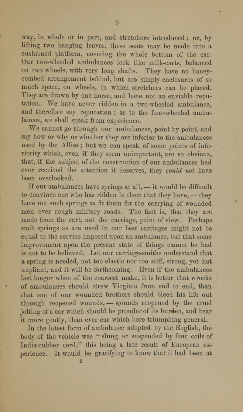 way, in whole or in part, and stretchers introduced ; or, by lifting two hanging leaves, these seats may be made into a cushioned platform, covering the whole bottom of the car. Our two-wheeled ambulances look like milk-carts, balanced on two wheels, with very long shafts. They have no honey- combed arrangement behind, but are simply enclosures of so much space, on wheels, in which stretchers can be placed. They are drawn by one horse, and have not an enviable repu- tation. We have never ridden in a two-wheeled ambulance, and therefore say reputation ; as to the four-wheeled ambu- lances, we shall speak from experience. We cannot go through our ambulances, point by point, and say how or why or whether they are inferior to the ambulances used by the Allies; but we can speak of some points of infe- riority which, even if they seem unimportant, are so obvious, that, if the subject of the construction of our ambulances had ever received the attention it deserves, they could not have been overlooked. If our ambulances have springs at all, — it would be difficult to convince one who has ridden in them that they have, — they have not such springs as fit them for the carrying of wounded men over rough military roads. The fact is, that they are made from the cart, not the carriage, point of view. Perhaps such springs as are used in our best carriages might not be equal to the service imposed upon an ambulance, but that some improvement upon the present state of things cannot be had is not to be believed. Let our carriage-smiths understand that a spring is needed, not too elastic nor too stiff, strong, yet not unpliant, and it will be forthcoming. Even if the ambulances last longer when of the coarsest make, it is better that wrecks of ambulances should strew Virginia from end to end, than that one of our wounded brothers should bleed his life out through reopened wounds, — \^ounds reopened by the cruel jolting of a'car which should be prouder of its burden, and bear it more gently, than ever car which bore triumphing general. In the latest form of ambulance adopted by the English, the body of the vehicle was  slung or suspended by four coils of India-rubber cord, this being a late result of European ex- perience. It would be gratifying to know that it had been at 2