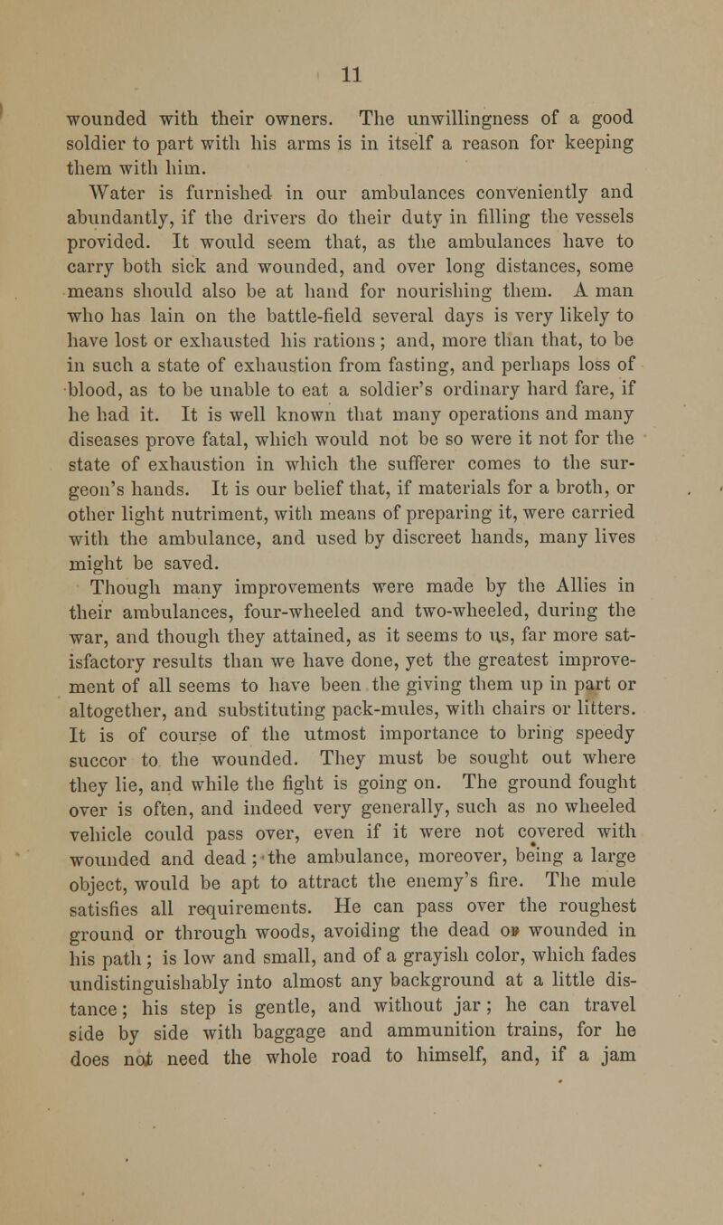 wounded with their owners. The unwillingness of a good soldier to part with his arms is in itself a reason for keeping them with him. Water is furnished in our ambulances conveniently and abundantly, if the drivers do their duty in filling the vessels provided. It would seem that, as the ambulances have to carry both sick and wounded, and over long distances, some means should also be at hand for nourishing them. A man who has lain on the battle-field several days is very likely to have lost or exhausted his rations; and, more than that, to be in such a state of exhaustion from fasting, and perhaps loss of blood, as to be unable to eat a soldier's ordinary hard fare, if he had it. It is well known that many operations and many diseases prove fatal, which would not be so were it not for the state of exhaustion in which the sufferer comes to the sur- geon's hands. It is our belief that, if materials for a broth, or other light nutriment, with means of preparing it, were carried with the ambulance, and used by discreet hands, many lives might be saved. Though many improvements were made by the Allies in their ambulances, four-wheeled and two-wheeled, during the war, and though they attained, as it seems to us, far more sat- isfactory results than we have done, yet the greatest improve- ment of all seems to have been the giving them up in part or altogether, and substituting pack-mules, with chairs or litters. It is of course of the utmost importance to bring speedy succor to the wounded. They must be sought out where they lie, and while the fight is going on. The ground fought over is often, and indeed very generally, such as no wheeled vehicle could pass over, even if it were not covered with wounded and dead;-the ambulance, moreover, being a large object, would be apt to attract the enemy's fire. The mule satisfies all requirements. He can pass over the roughest ground or through woods, avoiding the dead o» wounded in his path; is low and small, and of a grayish color, which fades undistinguishably into almost any background at a little dis- tance ; his step is gentle, and without jar ; he can travel side by side with baggage and ammunition trains, for he does not need the whole road to himself, and, if a jam