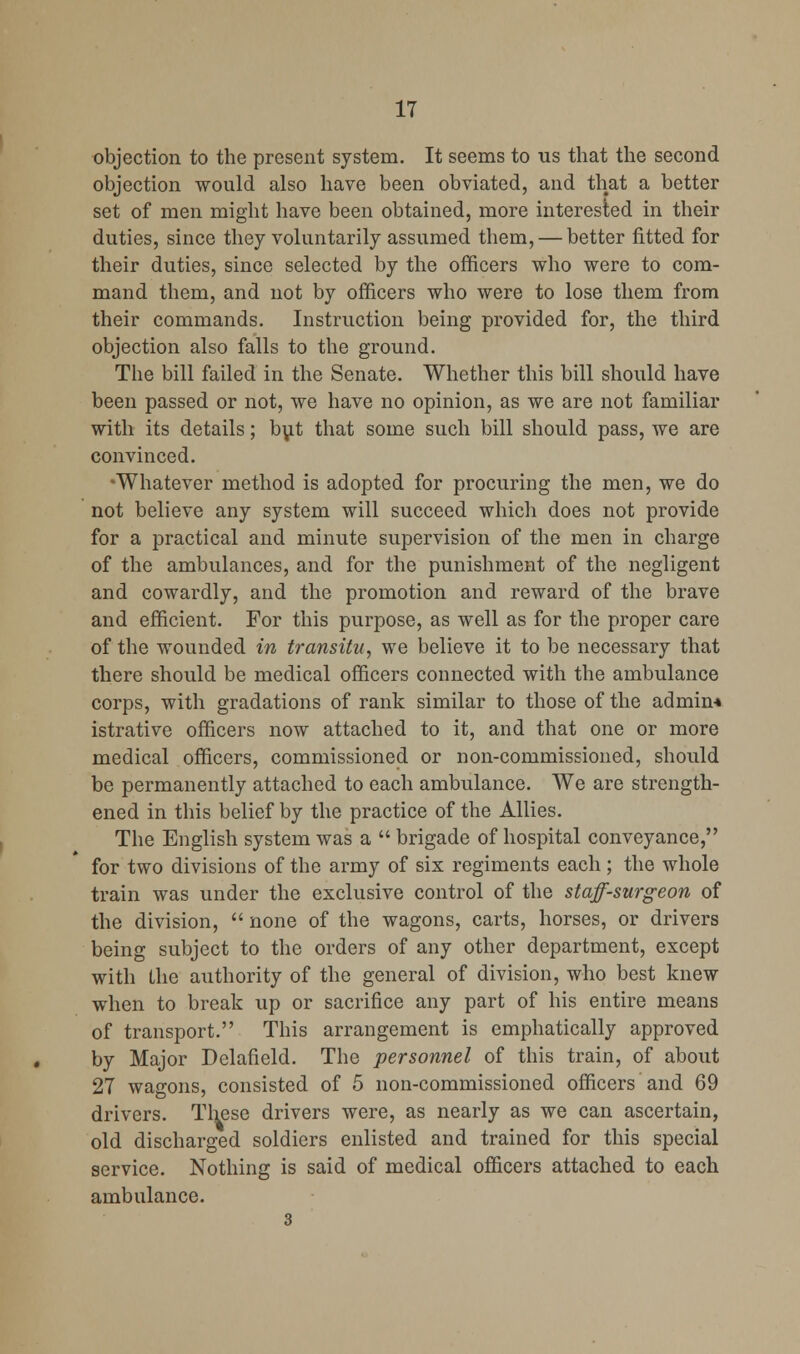 objection to the present system. It seems to us that the second objection would also have been obviated, and that a better set of men might have been obtained, more interested in their duties, since they voluntarily assumed them, — better fitted for their duties, since selected by the officers who were to com- mand them, and not by officers who were to lose them from their commands. Instruction being provided for, the third objection also falls to the ground. The bill failed in the Senate. Whether this bill should have been passed or not, we have no opinion, as we are not familiar with its details; b\it that some such bill should pass, we are convinced. •Whatever method is adopted for procuring the men, we do not believe any system will succeed which does not provide for a practical and minute supervision of the men in charge of the ambulances, and for the punishment of the negligent and cowardly, and the promotion and reward of the brave and efficient. For this purpose, as well as for the proper care of the wounded in transitu, we believe it to be necessary that there should be medical officers connected with the ambulance corps, with gradations of rank similar to those of the admin* istrative officers now attached to it, and that one or more medical officers, commissioned or non-commissioned, should be permanently attached to each ambulance. We are strength- ened in this belief by the practice of the Allies. The English system was a  brigade of hospital conveyance, for two divisions of the army of six regiments each; the whole train was under the exclusive control of the staff-surgeon of the division,  none of the wagons, carts, horses, or drivers being subject to the orders of any other department, except with the authority of the general of division, who best knew when to break up or sacrifice any part of his entire means of transport. This arrangement is emphatically approved by Major Delafield. The personnel of this train, of about 27 wagons, consisted of 5 non-commissioned officers and 69 drivers. These drivers were, as nearly as we can ascertain, old discharged soldiers enlisted and trained for this special service. Nothing is said of medical officers attached to each ambulance. 3