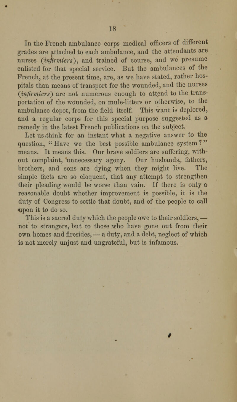 In the French ambulance corps medical officers of different grades are attached to each ambulance, and the attendants are nurses (injirmiers}, and trained of course, and we presume enlisted for that special service. But the ambulances of the French, at the present time, are, as we have stated, rather hos- pitals than means of transport for the wounded, and the nurses (infirmiers') are not numerous enough to attend to the trans- portation of the wounded, on mule-litters or otherwise, to the ambulance depot, from the field itself. This want is deplored, and a regular corps for this special purpose suggested as a remedy in the latest French publications on the subject. Let us .think for an instant what a negative answer to the question, Have we the best possible ambulance system? means. It means this. Our brave soldiers are suffering, with- out complaint, unnecessary agony. Our husbands, fathers, brothers, and sons are dying when they might live. The simple facts are so eloquent, that any attempt to strengthen their pleading would be worse than vain. If there is only a reasonable doubt whether improvement is possible, it is the duty of Congress to settle that doubt, and of the people to call ^pon it to do so. This is a sacred duty which the people owe to their soldiers, — not to strangers, but to those who have gone out from their own homes and firesides, — a duty, and a debt, neglect of which is not merely unjust and ungrateful, but is infamous.