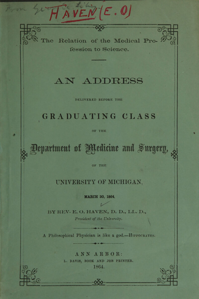 <> TUjMt^-^J ^w^ The Relation of the Medical Pro- fession to Science. k' ^ISr A.DDRESS DELIVERED BEFORE THE GRADUATING CLASS ^ UNIVERSITY OF MICHIGAN, MABCH 30, 1864. i-'''' BY KKV. E. O. HAVEN, D. D., LL. D., President of the UnkersUy. A Philosophical Physician is like a god.—IIippockatks. ANN ARBOR: h. DAVIS, BOOK AND JOB PRINTER. 1864. ::^^-