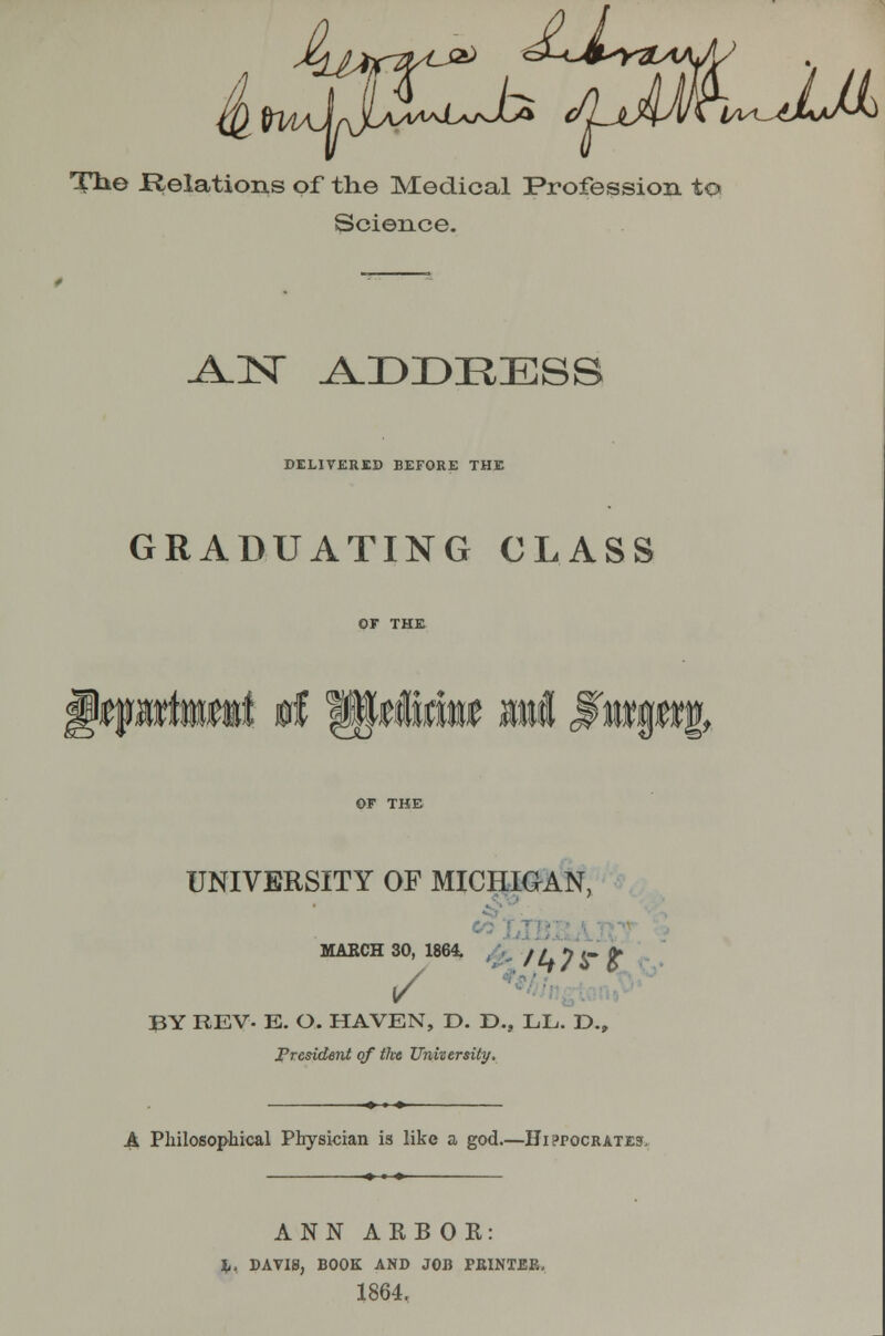 5 4^L<JJi Tbe Relations of the Medical Profession to Science. -A.N A.DDRESS riLIVERKD BEFORE THE GRADUATING CLASS m UNIVERSITY OF MICHIGAN, MAECH 30, 1864. /r. jV ^ t- (J l/  '■ •- BY REV. E. O. HAVEN, D. D., LL. D., jPresident of the Unvtersity. A Philosophical Physician is like a god.—Hippocrates, ANN AKBOR: %, DAVIS, BOOK AND JOB PRINTBK, 1864,
