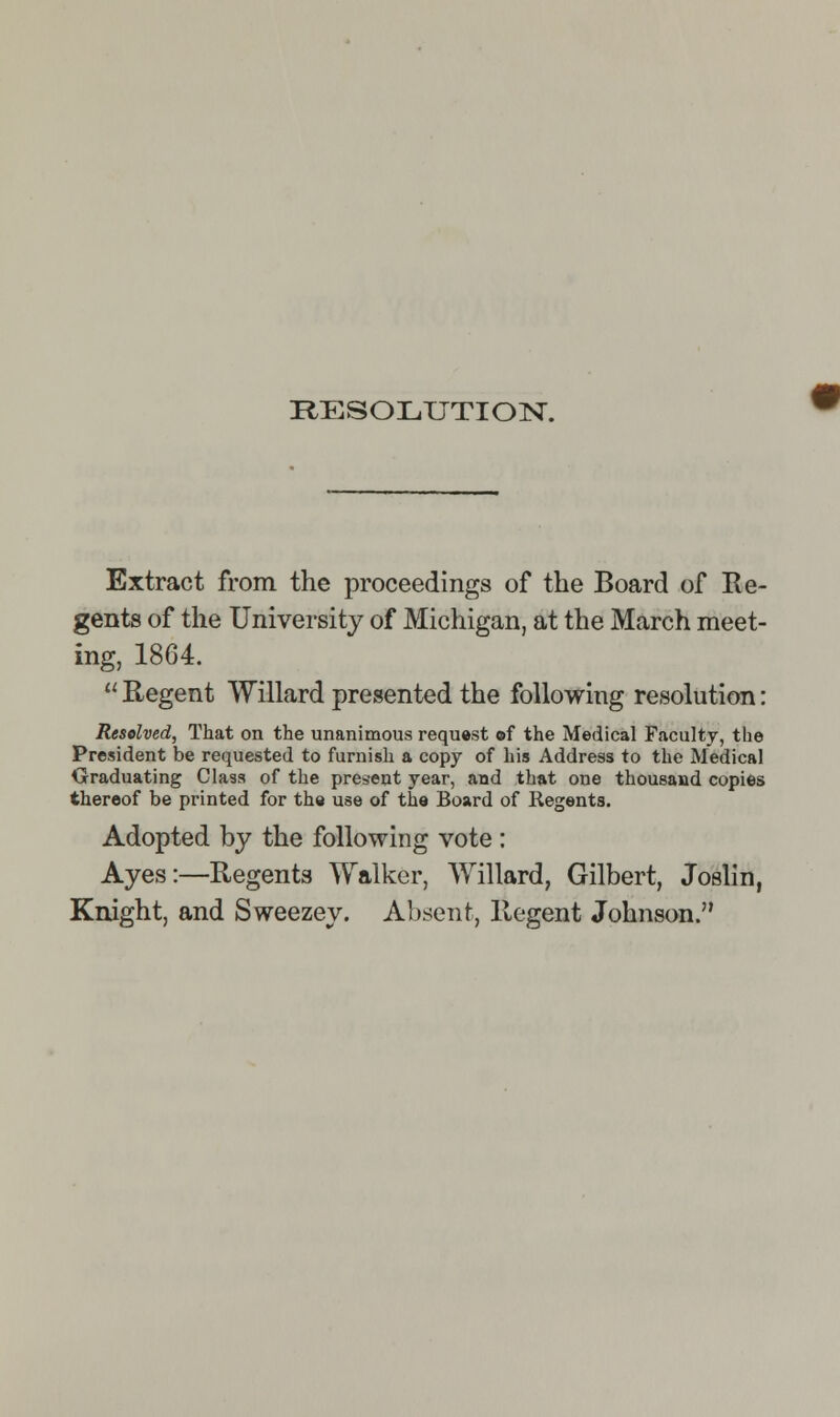 RESOLUTION. Extract from the proceedings of the Board of Re- gents of the University of Michigan, at the March meet- ing, 1864.  Regent Willard presented the following resolution: Resolved, That on the unanimous request ©f the Medical Faculty, the President be requested to furnish a copy of his Address to the Medical Graduating Class of the present year, and that one thousand copies thereof be printed for the use of the Board of Regents. Adopted by the following vote: Ayes:—Regents Walker, Willard, Gilbert, Joslin, Knight, and Sweezey. Absent, Regent Johnson.