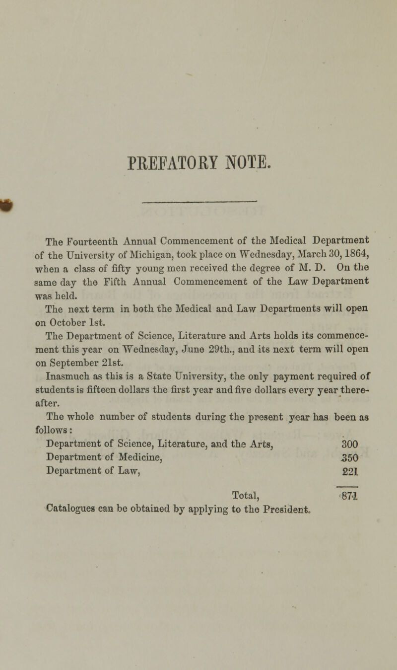 PREFATOEY NOTE. The Fourteenth Annual Commencement of the Medical Department of the University of Michigan, took place on Wednesday, March 30,1864, when a class of fifty young men received the degree of M. D. On the same day the Fifth Annual Commencement of the Law Department was held. The next term in both the Medical and Law Departments will open on October 1st. The Department of Science, Literature and Arts holds its commence- ment this year on Wednesday, June 29th., and its next term will open on September 21st. Inasmuch as this is a State University, the only payment required of students is fifteen dollars the first year and five dollars every year there- after. The whole number of students during the present y^ax has been as follows: Department of Science, Literature, and the Arts, 300 Department of Medicine, 350 Department of Law, 221 Total, 871 Catalogues can be obtained by applying to the President.