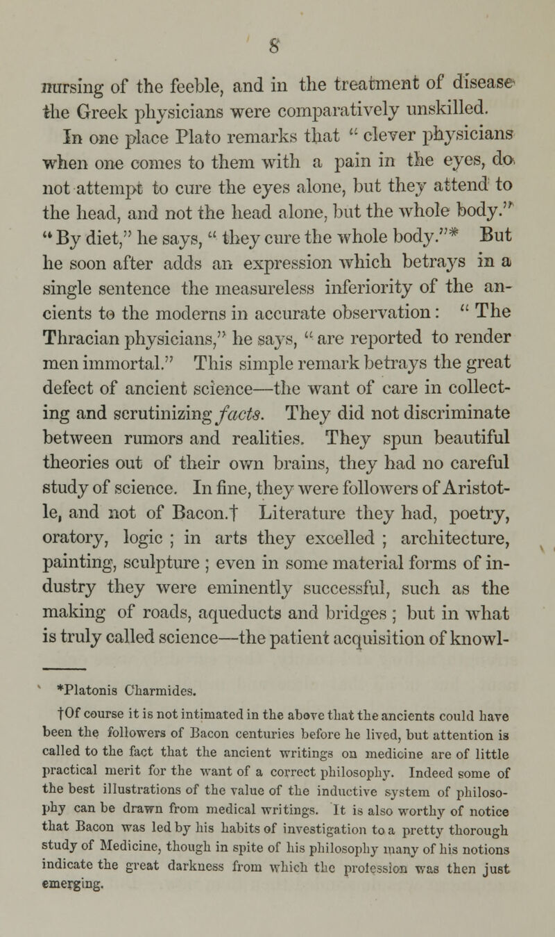 s nursing of the feeble, and in the treatment of disease the Greek physicians were comparatively unskilled. In one place Plato remarks that '- clever physicians when one comes to them with a pain in the eyes, do. not attempt to cure the eyes alone, but they attend to the head, and not the head alone, but the whole body.'^ ** By diet, he says,  they cure the whole body.* But he soon after adds an expression which betrays in a single sentence the measureless inferiority of the an- cients to the moderns in accurate observation: The Thracian physicians, he says,  are reported to render men immortal. This simple remark betrays the great defect of ancient science—the want of care in collect- ing and scvutimzing facts. They did not discriminate between rumors and realities. They spun beautiful theories out of their own brains, they had no careful study of science. In fine, they were followers of Aristot- le, and not of Bacon.t Literature they had, poetry, oratory, logic ; in arts they excelled ; architecture, painting, sculpture ; even in some material forms of in- dustry they were eminently successful, such as the making of roads, aqueducts and bridges ; but in what is truly called science—the patient acquisition of knowl- ' *Platonis Charmides. tOf course it is not intimated in the above that the ancients could have been the followers of Bacon centuries before he lived, but attention is called to the fact that the ancient writings on medicine are of little practical merit for the want of a correct philosophy. Indeed some of the best illustrations of the value of the inductive system of philoso- phy can be drawn from medical writings. It is also worthy of notice that Bacon was led by his habits of investigation to a pretty thorough study of Medicine, though in spite of his philosophy many of his notions indicate the great darkness from which the protessioD was then just emerging.