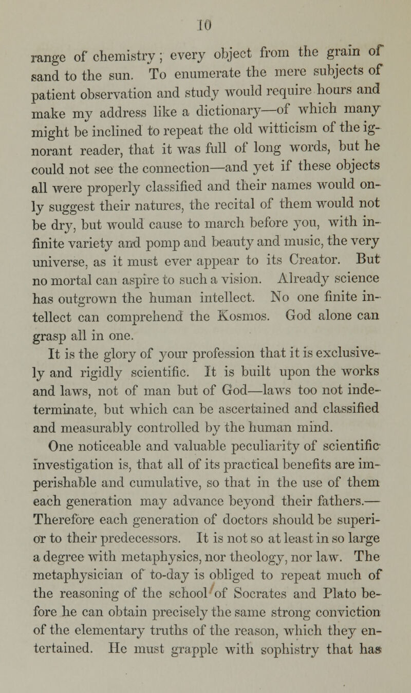 range of chemistry; every object from the grain of sand to the sun. To enumerate the mere subjects of patient observation and study would require hours and make my address like a dictionary—of which many might be inclined to repeat the old witticism of the ig- norant reader, that it was full of long words, but he could not see the connection—and yet if these objects all were properly classified and their names would on- ly suggest their natures, the recital of them would not be dry, but would cause to march before you, with in- finite variety and pomp and beauty and music, the very universe, as it must ever appear to its Creator. But no mortal can aspire to such a vision. Already science has outgrown the human intellect. No one finite in- tellect can comprehend the Kosmos. God alone can grasp all in one. It is the glory of your profession that it is exclusive- ly and rigidly scientific. It is built upon the Avorks and laws, not of man but of God—laws too not inde- terminate, but which can be ascertained and classified and measurably controlled by the human mind. One noticeable and valuable peculiarity of scientific investigation is, that all of its practical benefits are im- perishable and cumulative, so that in the use of them each generation may advance beyond their fathers.— Therefore each generation of doctors should be superi- or to their predecessors. It is not so at least in so large a degree with metaphysics, nor theology, nor law. The metaphysician of to-day is obliged to repeat much of the reasoning of the school ^of Socrates and Plato be- fore he can obtain precisely the same strong conviction of the elementary truths of the reason, which they en- tertained. He must grapple with sophistry that has