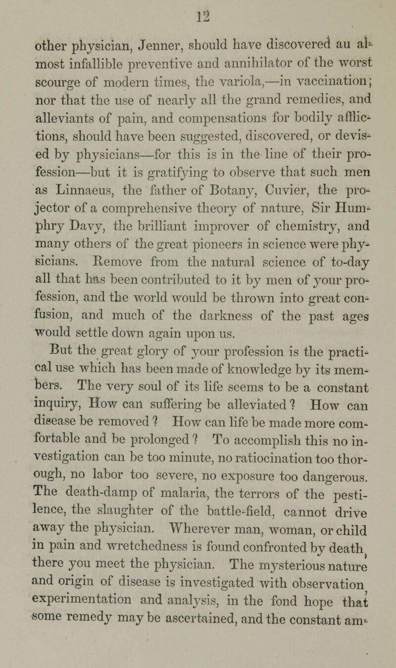 other physician, Jenner, should have discovered au aU most infallible preventive and annihilator of the worst scourge of modern times, the variola,—in vaccination; nor that the use of nearly all the grand remedies, and alleviants of pain, and compensations for bodily afflic- tions, should have been suggested, discovered, or devis- ed by physicians—for this is in the line of their pro^ fession—but it is gratifying to observe that such men as Linnaeus, the father of Botany, Cuvier, the pro- jector of a comprehensive theory of nature. Sir Hum- phry Davy, the brilliant improver of chemistry, and many others of the great pioneers in science were phy- sicians. Remove from the natural science of to-day all that 1ms been contributed to it by men of your pro- fession, and the world would be thrown into great con- fusion, and much of the darkness of the past ages Would settle down again upon us. But the great glory of your profession is the practi- cal use which has been made of knowledge by its mem^ bers. The very soul of its life seems to be a constant inquiry. How can suffering be alleviated ? How can disease be removed ? How can life be made more com- fortable and be prolonged ? To accomplish this no in- vestigation can be too minute, no ratiocination too thor- ough, no labor too severe, no exposure too dangerous. The death-damp of malaria, the terrors of the pesti- lence, the slaughter of the battle-field, cannot drive away the physician. Wherever man, woman, or child in pain and wretchedness is found confronted by death there you meet the physician. The mysterious nature and origin of disease is investigated with observation experimentation and analysis, in the fond hope that some remedy may be ascertained, and the constant am-