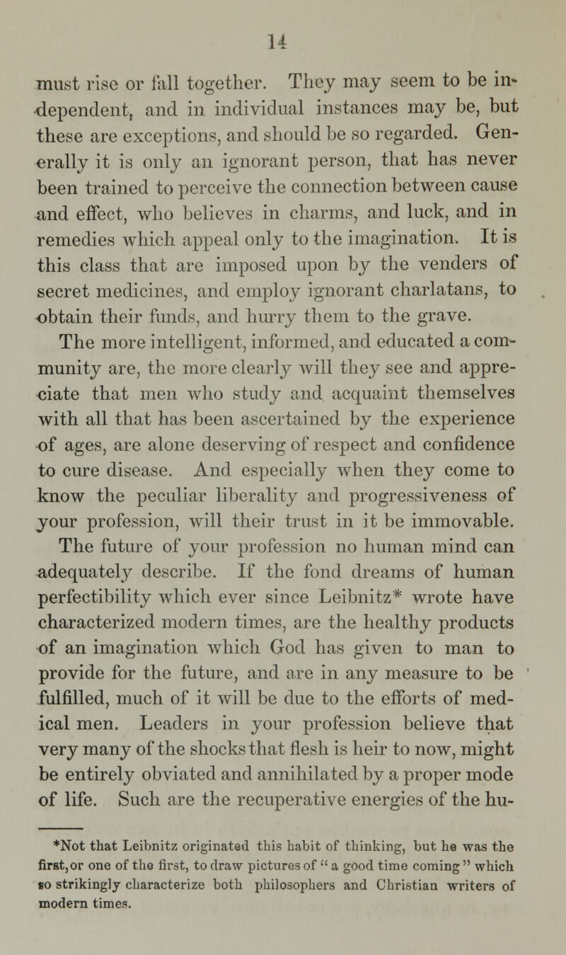 u must rise or fall together. They may seem to be in- dependent, and in individual instances may be, but these are exceptions, and should be so regarded. Gen- erally it is only an ignorant person, that has never been trained to perceive the connection between cause and effect, v/ho believes in charms, and luck, and in remedies which appeal only to the imagination. It is this class that are imposed upon by the venders of secret medicines, and employ ignorant charlatans, to -obtain their funds, and hurry them to the grave. The more intelligent, informed, and educated a com- munity are, the more clearly will they see and appre- <iia,te that men who study and acquaint themselves with all that has been ascertained by the exjDerience •of ages, are alone deserving of respect and confidence to cure disease. And especially when they come to know the peculiar liberality and progressiveness of your profession, will their trust in it be immovable. The future of your profession no human mind can ^dequatel}^ describe. If the fond dreams of human perfectibility which ever since Leibnitz* wrote have characterized modern times, are the healthy products ■of an imagination which God has given to man to provide for the future, and are in any measure to be fulfilled, much of it will be due to the efforts of med- ical men. Leaders in your profession believe that very many of the shocks that flesh is heir to now, might be entirely obviated and annihilated by a proper mode of life. Such are the recuperative energies of the hu- *Not that Leibnitz originated this habit of thinking, but he was the first, or one of the first, to draw pictures of  a good time coming  which so strikingly characterize both jjhilosophers and Christian writers of modern times.