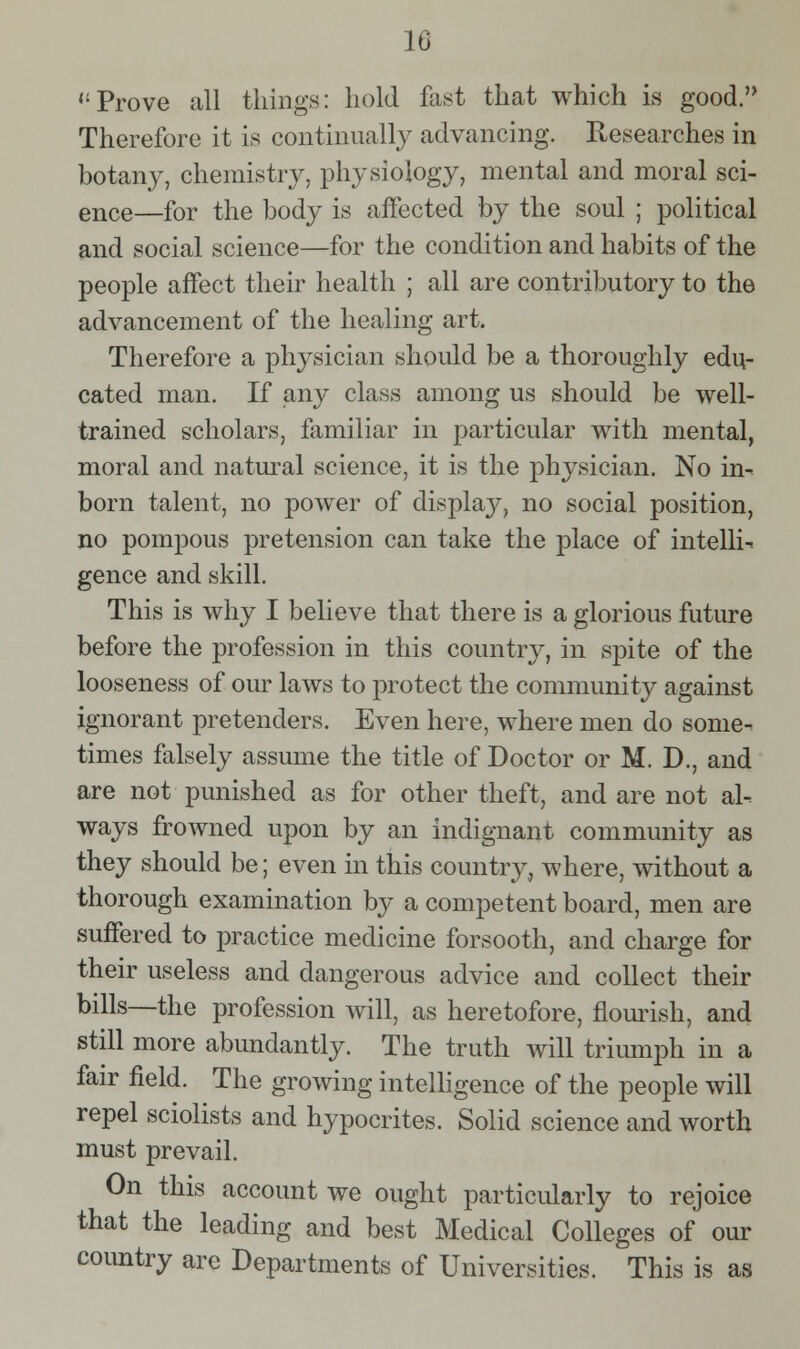Prove all things: hold fast that which is good. Therefore it is continually advancing. Researches in botany, chemistry, physiology, mental and moral sci- ence—for the body is affected by the soul ; political and social science—for the condition and habits of the people affect their health ; all are contributory to the advancement of the healing art. Therefore a physician should be a thoroughly edu- cated man. If any class among us should be well- trained scholars, familiar in particular with mental, moral and natural science, it is the physician. No in- born talent, no power of display, no social position, no pompous pretension can take the place of intelli-. gence and skill. This is why I believe that there is a glorious future before the profession in this country, in spite of the looseness of our laws to protect the community against ignorant pretenders. Even here, where men do some- times falsely assume the title of Doctor or M. D., and are not punished as for other theft, and are not al- ways frowned upon by an indignant community as they should be; even in this country, where, without a thorough examination by a competent board, men are suffered to practice medicine forsooth, and charge for their useless and dangerous advice and collect their bills—the profession will, as heretofore, flourish, and still more abundantly. The truth will triumph in a fair field. The growing intelhgence of the people will repel sciolists and hypocrites. Solid science and worth must prevail. On this account we ought particularly to rejoice that the leading and best Medical Colleges of our country are Departments of Universities. This is as