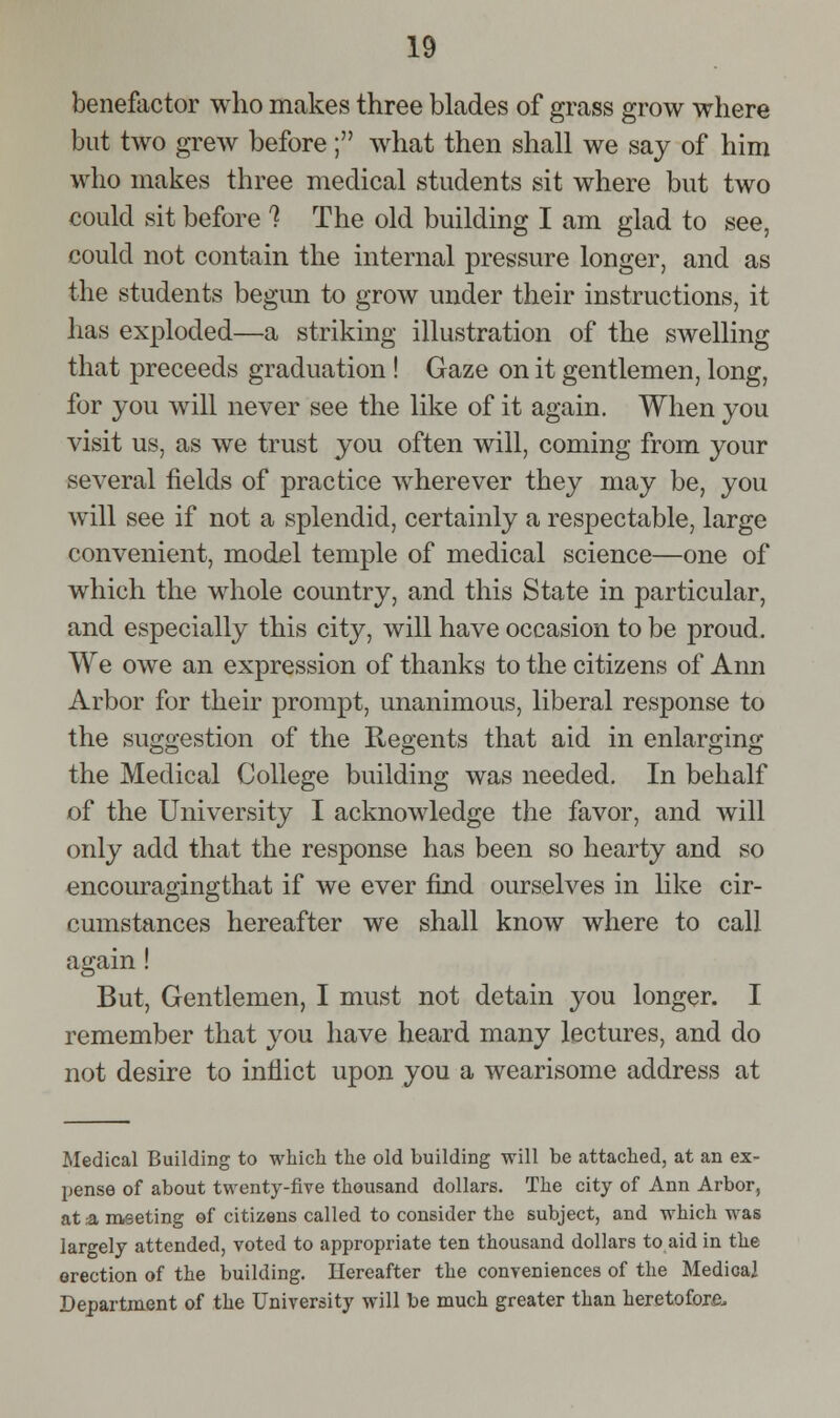 benefactor who makes three blades of grass grow where but two grew before; what then shall we say of him who makes three medical students sit where but two could sit before ? The old building I am glad to see, could not contain the internal pressure longer, and as the students begun to grow under their instructions, it has exploded—a striking illustration of the swelling that preceeds graduation ! Gaze on it gentlemen, long, for you will never see the like of it again. When you visit us, as we trust you often will, coming from your several fields of practice w^herever they may be, you will see if not a splendid, certainly a respectable, large convenient, model temple of medical science—one of which the whole country, and this State in particular, and especially this city, will have occasion to be proud. We owe an expression of thanks to the citizens of Ann Arbor for their prompt, unanimous, liberal response to the suggestion of the Regents that aid in enlarging the Medical College building was needed. In behalf of the University I acknowledge the favor, and will only add that the response has been so hearty and so encouragingthat if we ever find ourselves in Hke cir- cumstances hereafter we shall know where to call again! But, Gentlemen, I must not detain you longer. I remember that you have heard many lectures, and do not desire to inflict upon you a wearisome address at Medical Building to whicli the old building will be attached, at an ex- l^ense of about twenty-five thousand dollars. The city of Ann Arbor, at a, meeting ef citizens called to consider the subject, and which was largely attended, voted to appropriate ten thousand dollars to aid in the erection of the building. Hereafter the conveniences of the Medical Department of the University will be much greater than heretofore.