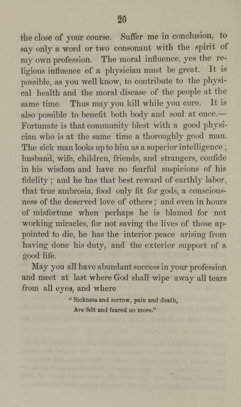tiie close of your course. Suffer me in conclusion, to say only a word or two consonant with the spirit of my own profession. The moral influence, yes the re- ligious influence of a physician must be great. It is possible, as you well know, to contribute to the physi- cal health and the moral disease of the people at the same time. Thus may you kill while you cure. It is also possible to benefit both body and soul at once.— Fortunate is that community blest with a good physi- cian who is at the same time a thoroughly good man. The sick man looks up to him as a superior intelligence ; husband, wife, children, friends, and strangers, confide in his wisdom and have no fearful suspicions of his fidelity ; and he has that best reward of earthly labor, that true ambrosia, food only fit for gods, a conscious- ness of the deserved love of others ; and even in hours of misfortune when perhaps he is blamed for not working miracles, for not saving the lives of those ap- pointed to die, he has the interior peace arising from having done his duty, and the exterior support of a good life. May you all have abundant success in your profession and meet at last where God shall wipe away all tears from all eyes, and where  Sickness and sorrow, pain and death, Are felt and feared no more.