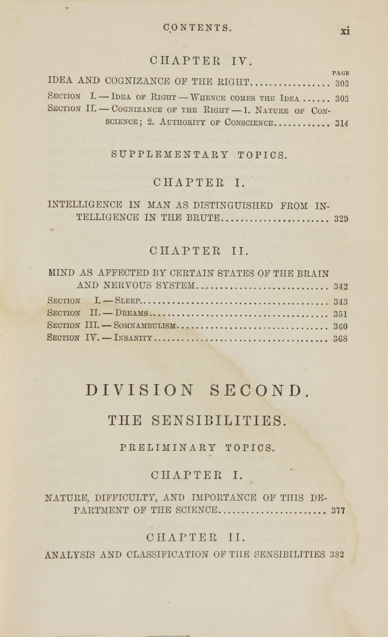 CHAPTER IV XI TAOE IDEA AND COGNIZANCE OP THE RIGHT 303 Seotion I. — Idea of Right—Whence comes the Idea 303 Section II. — Cognizance op the Right — 1. Natuke op Con- science; 2. Authority op Conscience 314 SUPPLEMENTARY TOPICS. CHAPTER I. INTELLIGENCE IN MAN AS DISTINGUISHED PROM IN- TELLIGENCE IN THE BRUTE 329 CHAPTER II. MIND AS AFFECTED BY CERTAIN STATES OF THE BRAIN AND NERVOUS SYSTEM 342 Section I. — Sleep 343 Section II. — Dreams 351 Section III. — Somnambulism 3G0 Section IV. — Insanity 368 DIVISION SECOND. THE SENSIBILITIES. PRELIMINARY TOPICS. CHAPTER I. NATURE, DIFFICULTY, AND IMPORTANCE OF TniS DE- PARTMENT OF THE SCIENCE 317 CHAPTER II. ANALYSIS AND CLASSIFICATION OF THE SENSIBILITIES 382