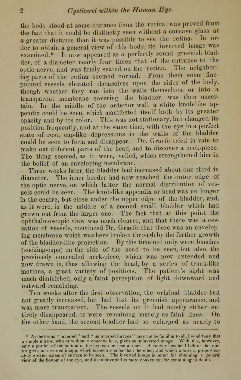 the bodv stood at some distance from the retina, was proved from the fact* that it could be distinctly seen without a concave glass at a greater distance than it was possible to see the retina. In or- der to obtain a general view of this body, its inverted image was examined.* It now appeared as a perfectly round greenish blad- der, of a diameter nearly four times that of the entrance to the optic nerve, and was firmly seated on the retina. The neighbor- ing parts of the retina seemed normal. From them some fine- pointed vessels elevated themselves upon the sides of the body, though whether they ran into the walls themselves, or into a transparent membrane covering the bladder, was then uncer- tain. In the middle of the anterior wall a white knob-like ap- pendix could be seen, which manifested itself both by its greater opacity and by its color. This was not stationary, but changed its position frequently, and at the same time, with the eye in a perfect state of rest, cup-like depressions in the walls of the bladder could be seen to form and disappear. Dr. Graefe tried in vain to make out different parts of the head, and to discover a neck-piece. The thing seemed, as it were, veiled, which strengthened him in the belief of an enveloping membrane. Three weeks later, the bladder had increased about one third in diameter. The inner border had now reached the outer edge of the optic nerve, on which latter the normal distribution of ves- sels could be seen. The knob-like appendix or head was no longer in the centre, but close under the upper edge of the bladder, and, as it were, in the middle of a second small bladder which had grown out from the larger one. The fact that at this point the ophthalmoscopic view was much clearer, and that there was a ces- sation of vessels, convinced Dr. Graefe that there was an envelop- ing membrane which was here broken through by the further growth of the bladder-like projection. By this time not only were bunches (sucking-cups) on the side of the head to be seen, but also the previously concealed neck-piece, which was now extended and now drawn in, thus allowing the head, by a series of trunk-like motions, a great variety of positions. The patient's sight was much diminished, only a faint perception of light downward and outward remaining. Ten weeks after the first observation, the original bladder had not greatly increased, but had lost its greenish appearance, and was more transparent. The vessels on it had mostly either en- tirely disappeared, or were remaining merely as faint lines. On the other hand, the second bladder had so enlarged as nearly to * As (he terms  inverted  and  uninverled images  may not he familiar to all, 1 would say that a simple mirror, with or without a conrave lens, gives an uninverled im;ige. With this, however, only a portion of the bottom of the eye ran he seen at once. A convex lens held before the mir- ror gives an inverted image, which is much smaller than the other, and which allows a proportion- ately greater extent of surface to be seen. The inverted image is better for obtaining a general view of the bottom of the eye, and the uninverled is more convenient for examining in detail.