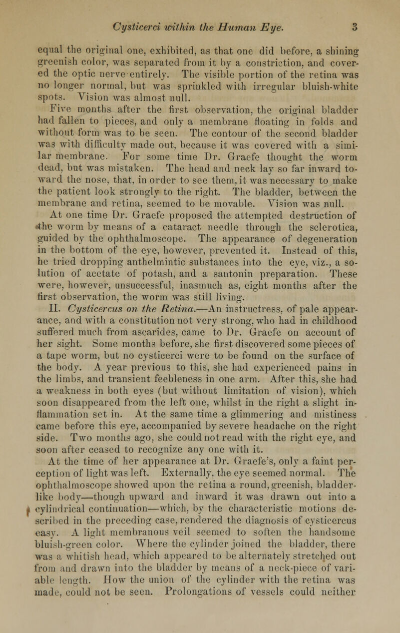 equal the original one, exhibited, as that one did before, a shining greenish color, was separated from it by a constriction, and cover- ed the optic nerve entirely. The visible portion of the retina was no longer normal, but was sprinkled with irregular bluish-white spots. Vision was almost null. Five months after the first observation, the original bladder had fallen to pieces, and only a membrane floating in folds and without form was to be seen. The contour of the second bladder was with difficulty made out, because it was covered with a simi- lar membrane. For some time Dr. Graefe thought the worm dead, but was mistaken. The head and neck lay so far inward to- ward the nose, that, in order to see them, it was necessary to make the patient look strongly to the right. The bladder, between the membrane and retina, seemed to be movable. Vision was null. At one time Dr. Graefe proposed the attempted destruction of «fche worm by means of a cataract needle through the sclerotica, guided by the ophthalmoscope. The appearance of degeneration in the bottom of the eye, however, prevented it. Instead of this, he tried dropping anthelmintic substances into the eye, viz., a so- lution of acetate of potash, and a santonin preparation. These were, however, unsuccessful, inasmuch as, eight months after the first observation, the worm was still living. II. Cysticercus on the Retina.—An instructress, of pale appear- ance, and with a constitution not very strong, who had in childhood suffered much from ascarides, came to Dr. Graefe on account of her sight. Some months before, she first discovered some pieces of a tape worm, but no cysticerci were to be found on the surface of the body. A year previous to this, she had experienced pains in the limbs, and transient feebleness in one arm. After this, she had a weakness in both eyes (but without limitation of vision), which soon disappeared from the left one, whilst in the right a slight in- flammation set in. At the same time a glimmering and mistiness came before this eye, accompanied by severe headache on the right side. Two months ago, she could not read with the right eye, and soon after ceased to recognize any one with it. At the time of her appearance at Dr. Graefe's, only a faint per- ception of light was left. Externally, the eye seemed normal. The ophthalmoscope showed upon the retina a round, greenish, bladder- like body—though upward and inward it was drawn out into a * cylindrical continuation—which, by the characteristic motions de- scribed in the preceding case, rendered the diagnosis of cysticercus easy. A light membranous veil seemed to soften the handsome bluish-green color. Where the cylinder joined the bladder, there was a whitish head, which appeared to be alternately stretched out from and drawn into the bladder by means of a neck-piece of vari- able length. How the union of the cylinder with the retina was made, could not be seen. Prolongations of vessels could neither