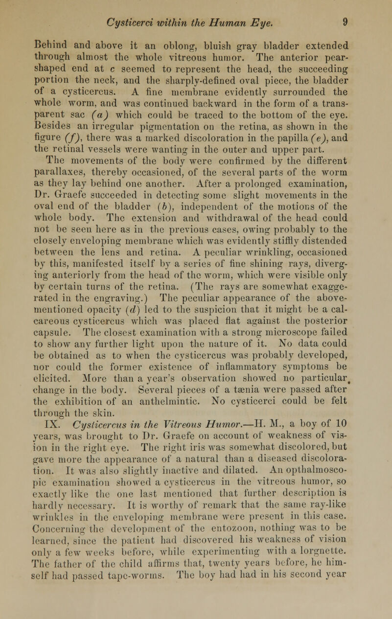 Behind and above it an oblong, bluish gray bladder extended through almost the whole vitreous humor. The anterior pear- shaped end at c seemed to represent the head, the succeeding portion the neck, and the sharply-defined oval piece, the bladder of a cysticercus. A fine membrane evidently surrounded the whole worm, and was continued backward in the form of a trans- parent sac (a) which could be traced to the bottom of the eye. Besides an irregular pigmentation on the retina, as shown in the figure (f), there was a marked discoloration in the papilla (e), and the retinal vessels were wanting in the outer and upper part. The movements of the body were confirmed by the different parallaxes, thereby occasioned, of the several parts of the worm as they lay behind one another. After a prolonged examination, Dr. Graefe succeeded in detecting some slight movements in the oval end of the bladder (b), independent of the motions of the whole body. The extension and withdrawal of the head could not be seen here as in the previous cases, owing probably to the closely enveloping membrane which was evidently stiffly distended between the lens and retina. A peculiar wrinkling, occasioned by this, manifested itself by a series of fine shining rays, diverg- ing anteriorly from the head of the worm, which were visible only by certain turns of the retina. (The rays are somewhat exagge- rated in the engraving.) The peculiar appearance of the above- mentioned opacity (d) led to the suspicion that it might be a cal- careous cysticercus which was placed flat against the posterior capsule. The closest examination with a strong microscope failed to show any further light upon the nature of it. No data could be obtained as to when the cysticercus was probably developed, nor could the former existence of inflammatory symptoms be elicited. More than a year's observation showed no particular^ change in the body. Several pieces of a taenia were passed after the exhibition of an anthelmintic. No cysticerci could be felt through the skin. IX. Cysticercus in the Vitreous Humor.—H. M., a boy of 10 years, was brought to Dr. Graefe on account of weakness of vis- ion in the right eye. The right iris was somewhat discolored, but gave more the appearance of a natural than a diseased discolora- tion. It was also slightly inactive and dilated. An opthalmosco- pic examination showed a cysticercus in the vitreous humor, so exactly like the one last mentioned that further description is hardly necessary. It is worthy of remark that the same ray-like wrinkles in the enveloping membrane were present in this case. Concerning the development of the entozoon, nothing was to be learned, since the patient had discovered his weakness of vision only a few weeks before, while experimenting with a lorgnette. The father of the child affirms that, twenty years before, he him- self had passed tape-worms. The boy had had in his second year