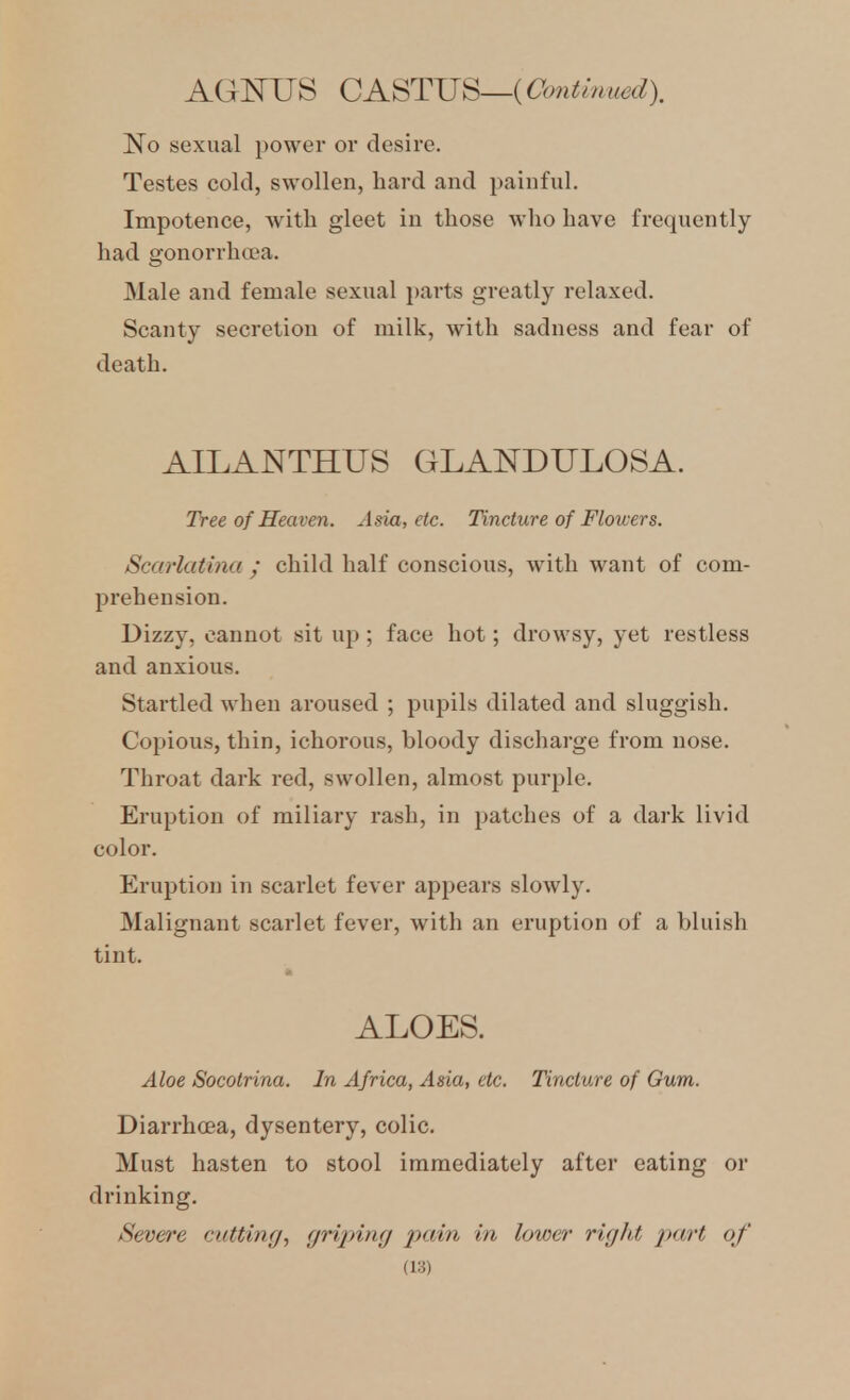 AGNUS CASTJJS—iOonimued). No sexual power or desire. Testes cold, swollen, hard and painful. Impotence, with gleet in those who have frequently had gonorrhcca. Male and female sexual parts greatly relaxed. Scanty secretion of milk, with sadness and fear of death. AILANTHUS GLANDULOSA. Tree of Heaven. Asia, etc. Tincture of Flowers. Scarlatina / child half conscious, with want of com- prehension. Dizzy, cannot sit up ; face hot; drowsy, yet restless and anxious. Stai'tled when aroused ; pupils dilated and sluggish. Copious, thin, ichorous, bloody discharge from nose. Throat dark red, swollen, almost purple. Eruption of miliary rash, in patches of a dark livid color. Eruption in scarlet fever appears slowly. Malignant scarlet fever, with an eruption of a bluish tint. ALOES. Aloe Socolrina. In Africa, Asia, etc. Tincture of Gum. Diarrhoea, dysentery, colic. Must hasten to stool immediately after eating or drinking. /Severe cutting, griping iKiin in lower right jKirt of