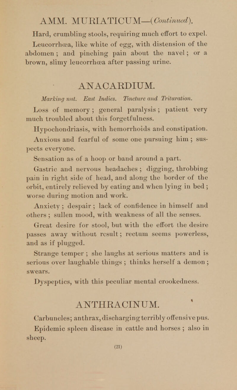 AMM. MJJBIATICJJM—iOontmuedl Hard, crumbling stools, requiring much effort to expel. Leucorrluea, like white of egg, with distension of the abdomen ; and pinching pain about the navel; or a brown, slimy leucorrhoea after passing urine. ANACARDIUM. Marking nut. East Indies. Tincture and Trituration. Loss of memory; general paralysis; patient very much troubled about this forgetfulness. Hypochondriasis, with hemorrhoids and constipation. Anxious and fearful of some one pursuing him ; sus- j)ects everyone. Sensation as of a hoop or band around a part. Gastric and nervous headaches; digging, throbbing pain in right side of head, and along the border of the orbit, entirely relieved by eating and when lying in bed ; worse during motion and work. Anxiety ; despair ; lack of confidence in himself and others ; sullen mood, with weakness of all the senses. Great desire for stool, but with the effort the desire passes away without result; rectum seems })ovverless, and as if plugged. Strange temper ; she laughs at serious matters and is serious over laughable things ; thinks herself a demon ; swears. Dyspeptics, with this peculiar mental crookedness. ANTHRACINUM. Carbuncles; anthrax, discharging terribly offensive pus. Epidemic spleen disease in cattle and horses ; also in sheep.