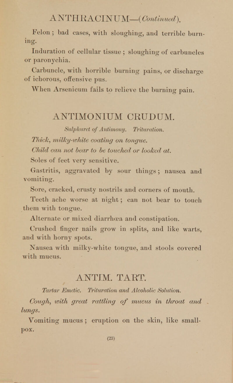 ANTHRACIN'UM—(Continued), Felon ; bad cases, with sloughing, and terrible burn- ing. Induration of cellular tissue ; sloughing of carbuncles or 2)aronychia. Carbuncle, with horrible burning pains, or discharge of ichorous, offensive pus. When Arsenicum fails to relieve the burning pain. ANTIMOmUM CRUDQM. Sul])}niret of Antimony. Trituration. Thick, milky-white coating on tongue. Child can not hear to he touched or looked at. Soles of feet very sensitive. Gastritis, aggravated by sour things; nausea and vomiting. Sore, cracked, crusty nostrils and corners of mouth. Teeth ache worse at night; can not bear to touch them Avith tongue. Alternate or mixed diarrluea and constipation. Crushed finger nails grow in splits, and like warts, and with horny spots. Nausea with milky-white tongue, and stools covered with mucus. AISTTIM. TART. Tartar Emetic. Trituration and Alcoholic Solution. Congh, vnth great rattling of mucus in throat and lungs. Vomiting mucus ; eruption on the skin, like small- pox.