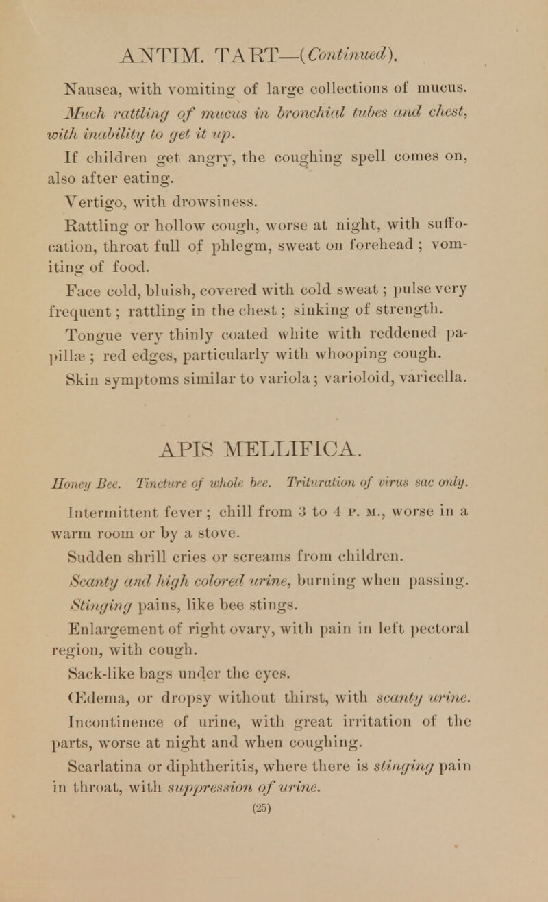 ANTIM. TART—{Contmued). Nausea, with vomiting of large collections of uiuciis. Much rattling of mucus in bronchial tubes and chest, with inability to get it up. If children get angry, the coughing spell comes on, also after eating. Vertigo, with drowsiness. Rattling or hollow cough, worse at night, with suffo- cation, throat full of phlegm, sweat on forehead ; vom- iting of food. Face cold, bluish, covered with cold sweat; pulse very- frequent ; rattling in the chest; sinking of strength. Tongue very thinly coated white with reddened j)a- pilla^; red edges, particularly with whooping cough. Skin symptoms similar to variola; varioloid, varicella. APIS MELLTFICA. Honey Bee. Tincture of whole bee. Trituration of virus sac only. Intermittent fever; chill from 3 to 4 p. m., worse in a warm room or by a stove. Sudden shrill cries or screams from children. Scanty and high colored arine, burning when passing. Stinging pains, like bee stings. Enlargement of right ovary, with pain in left pectoral region, with cough. Sack-like bags under the eyes. Oedema, or dro])sy without thirst, with scanty urine. Incontinence of urine, with great irritation of the parts, worse at night and when coughing. Scarlatina or diphtheritis, where there is stinging pain in throat, with supjjression of urine.