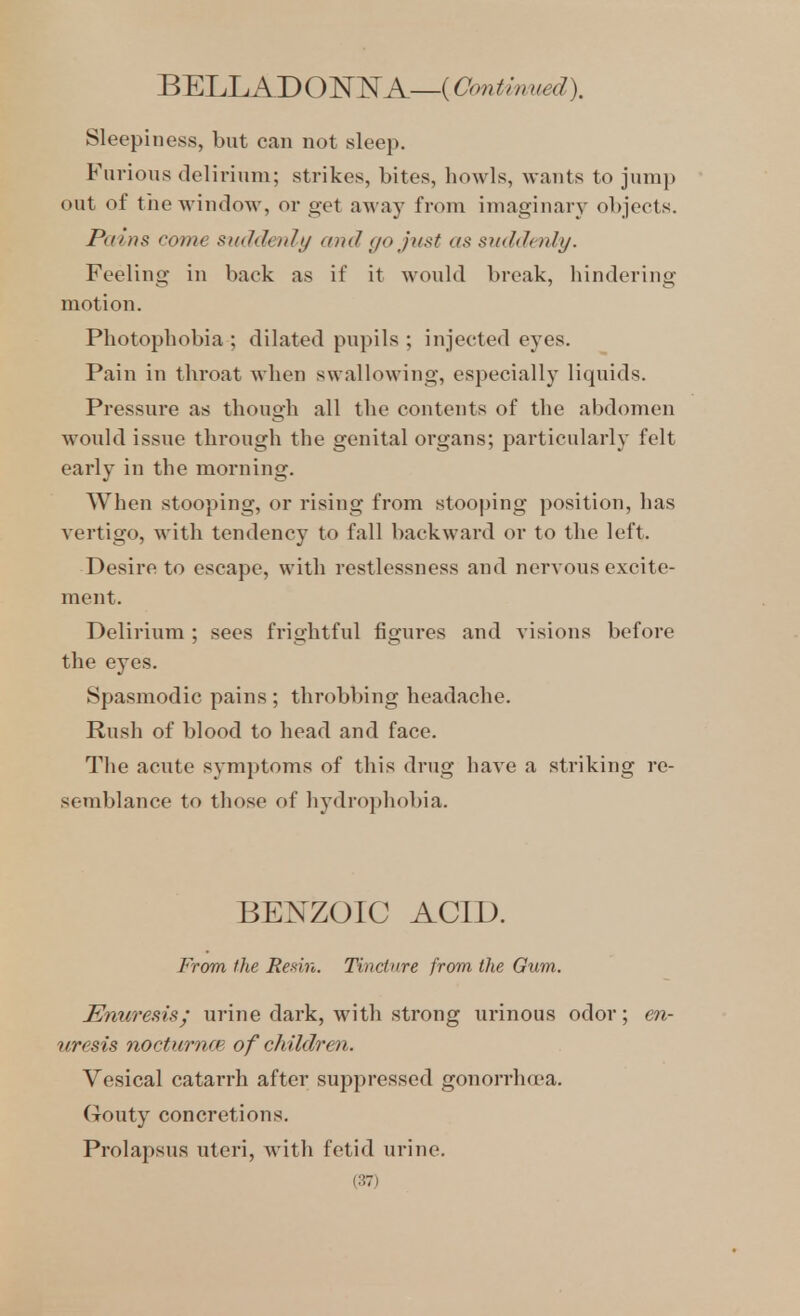 BELLADON^f A—(Continued). Sleepiness, but can not sleep. Furious delirium; strikes, bites, howls, wants to juni}) out of tiie window, or get away from imaginary objects. Pains come smldenly and (jo jtist as snddcnly. Feeling in back as if it would break, hindering motion. Photophobia ; dilated pupils ; injected eyes. Pain in throat when swallowing, especially liquids. Pressure as though all the contents of the abdomen would issue through the genital organs; particularly felt early in the morning. When stooping, or rising from stooping position, has vertigo, with tendency to fall backward or to the left. Desire to escape, with restlessness and nervous excite- ment. Delirium ; sees frightful figures and visions before the eyes. Spasmodic pains ; throbbing headache. Rush of blood to head and face. The acute symptoms of this drug have a striking re- semblance to those of hydropliobia. BEI^ZOIC ACID. From the Redn. Tincture from the Gum. Enuresis; urine dark, with strong urinous odor; en- uresis nocturnm of children. Vesical catarrh after suppressed gonorrha'a. Gouty concretions. Prolapsus uteri, with fetid urine.