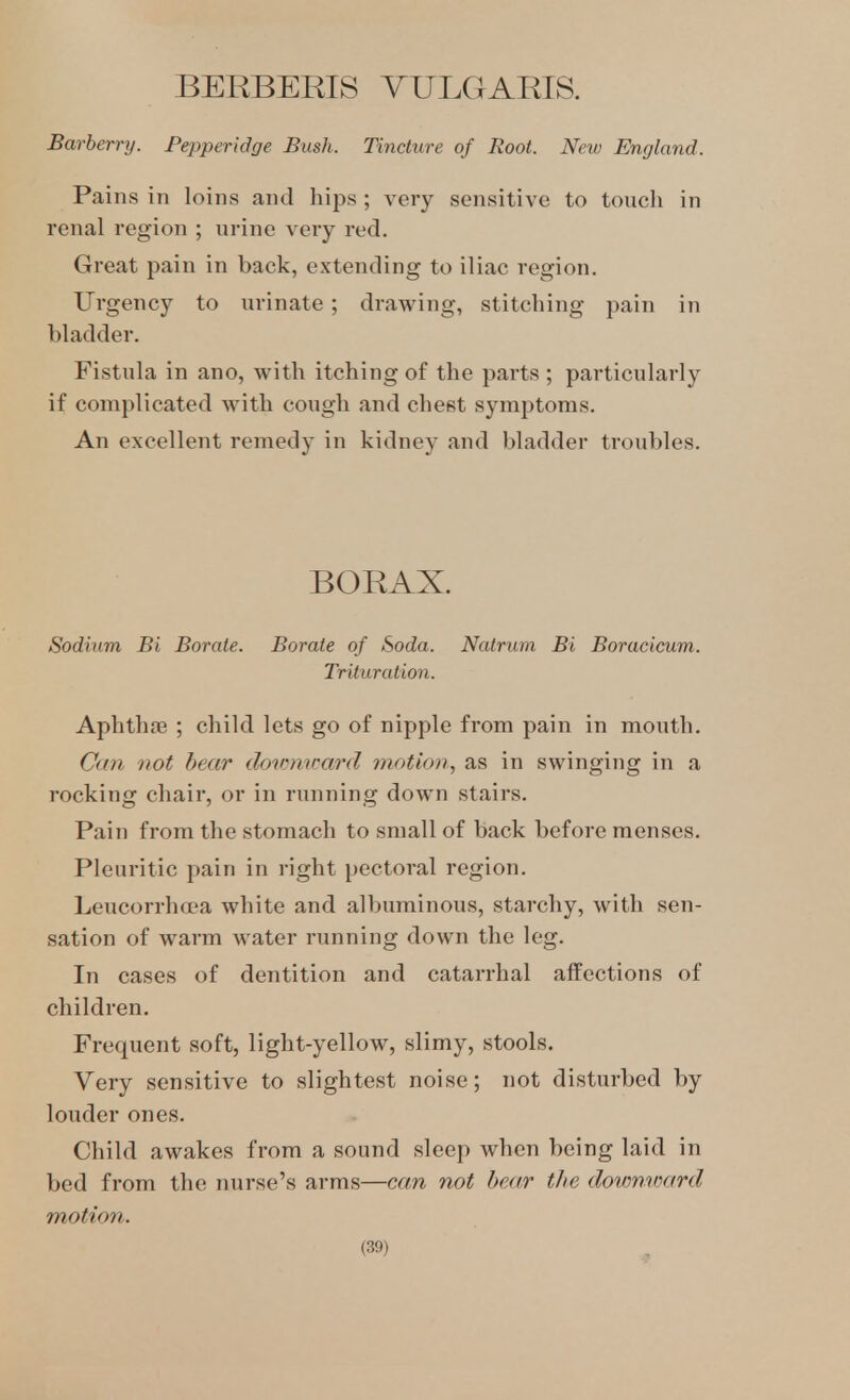 BERBEEIS VULGARIS. Barberry. Pepperidge Bush. Tincture of Root. New England. Pains in loins and hips ; very sensitive to toucli in renal region ; urine very red. Great pain in back, extending to iliac region. Urgency to urinate; drawing, stitching pain in bladder. Fistula in ano, with itching of the parts ; particularly if complicated with cough and chest symptoms. An excellent remedy in kidney and bladder troubles. BORAX. Sodium Bi Borate. Borate of Soda. Nalrum Bi Boracicum. Trituration. Aphthae ; child lets go of nipple from pain in mouth. Cati not bear dowyiward 7notion, as in swinging in a rocking chair, or in running down stairs. Pain from the stomach to small of back before menses. Pleuritic pain in right pectoral region. Leucorrho-a white and albuminous, starchy, with sen- sation of warm water running down the leg. In cases of dentition and catarrhal affections of children. Frequent soft, light-yellow, slimy, stools. Very sensitive to slightest noise; not disturbed by louder ones. Child awakes from a sound sleep when being laid in bed from the nurse's arms—can not bear the downward motion.