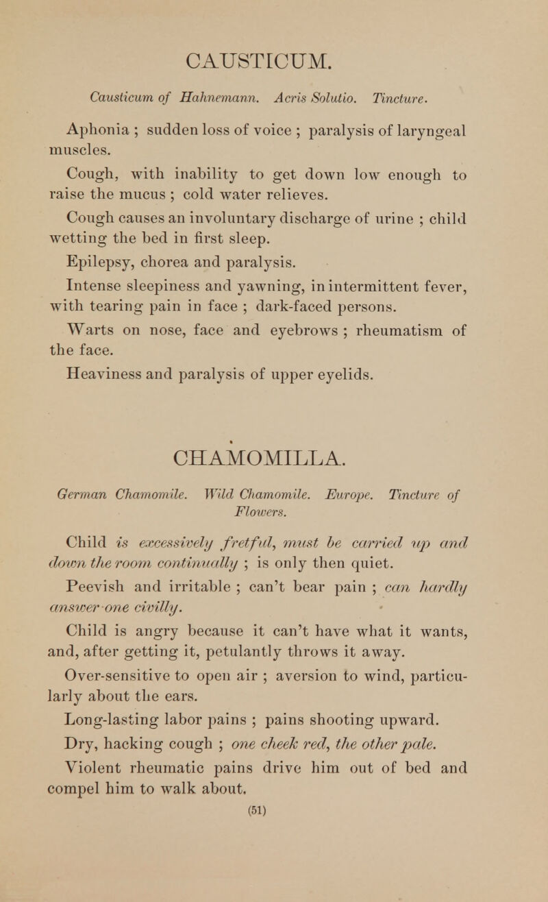 Causiicum of Hahnemann. Acris Solutio. Tincture. Aphonia ; sudden loss of voice ; paralysis of laryngeal muscles. Cough, with inability to get down low enough to raise the mucus ; cold water relieves. Cough causes an involuntary discharge of ui'ine ; child wetting the bed in first sleep. Epilepsy, chorea and paralysis. Intense sleepiness and yawning, in intermittent fever, with tearing pain in face ; dark-faced persons. Warts on nose, face and eyebrows ; rheumatism of the face. Heaviness and paralysis of upper eyelids. CHAMOMILLA. German Chamomile. Wild Chamomile. Europe. Tincture of Flowers. Child is excessively fretful, must he carried iqy and dotim the room continually ; is only then quiet. Peevish and irritable ; can't bear pain ; can hardly ansv)er one civilly. Child is angry because it can't have what it wants, and, after getting it, petulantly throws it away. Over-sensitive to open air ; aversion to wind, particu- larly about the ears. Long-lasting labor pains ; pains shooting upward. Dry, hacking cough ; one cheek red, the other pale. Violent rheumatic pains drive him out of bed and compel him to walk about.