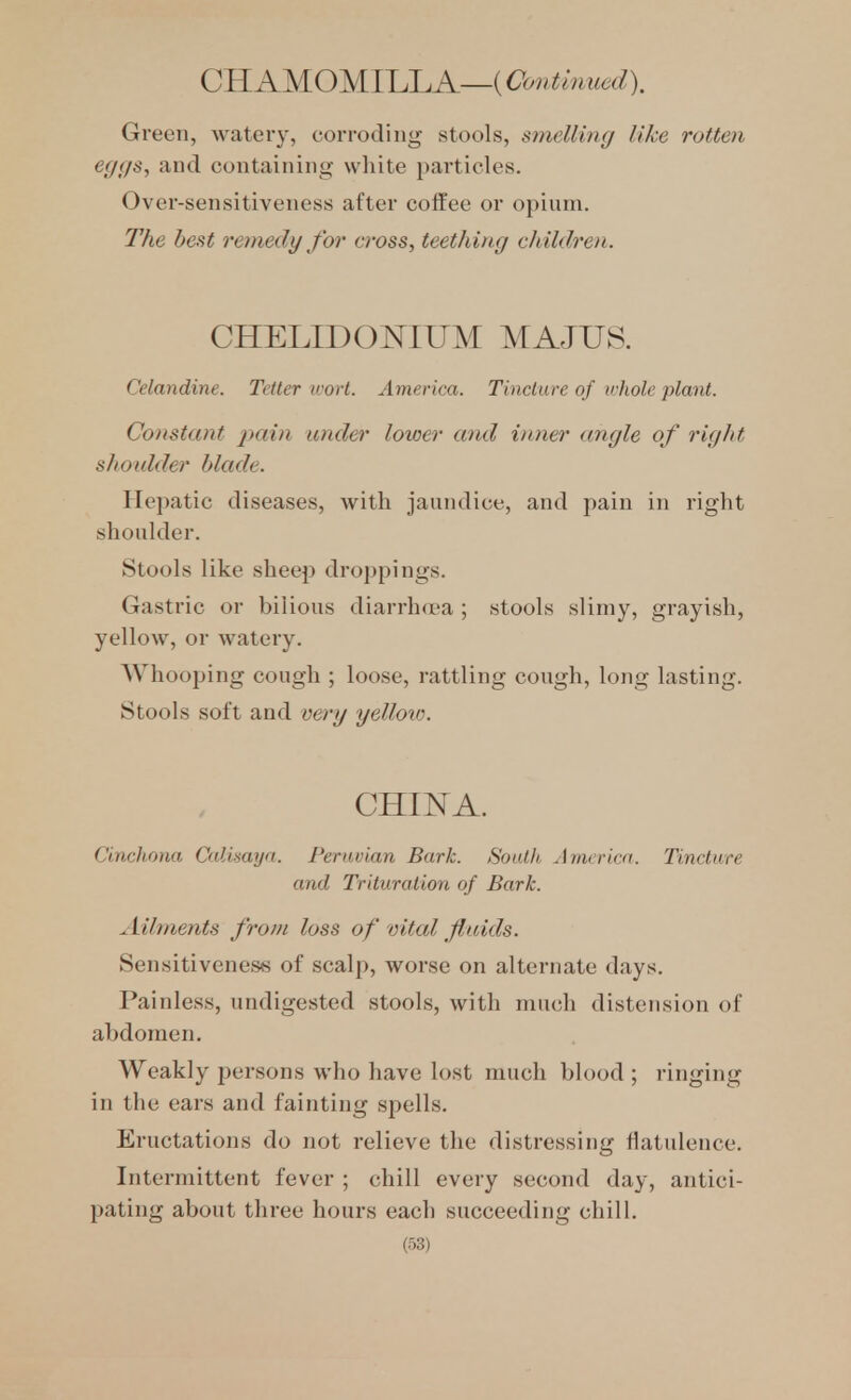 CH AMOMILLA—(Contirmedl Green, watery, corroding stools, smelling like rotten eggs, and containing white particles. Over-sensitiveness after coffee or opium. The best remedy for' cross, teething children. CHELIDOKIUM MAJUS. Celandine. Tetter wort. America. Tincture of trhole plant. Constant pain under lower and inner angle of right shoxdder blade. Hepatic diseases, with jaundice, and pain in right shoidder. Stools like sheep droppings. Gastric or bilious diarrhoea ; stools slimy, grayish, yellow, or watery. Whooping cough ; loose, rattling cough, long lasting. Stools soft and very yelloto. CHINA. Cinchona Calisaya. Peruvian Bark. South America. Tincture and Trituration of Bark. Ailments from loss of vital fluids. Sensitiveness of scalp, worse on alternate days. Painless, undigested stools, with much distension of abdomen. Weakly persons who have lost much blood ; ringing in the ears and fainting spells. Eructations do not relieve the distressing flatulence. Intermittent fever ; chill every second day, antici- pating about three hours each succeeding chill.