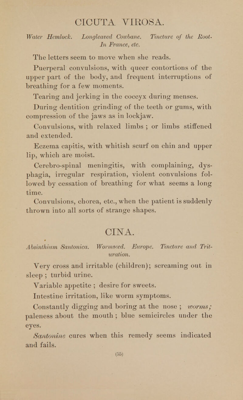 CICUTA TIROS A. Water Hemlock. Longleaved Cowbane. Tincture of the Hoot. In France, etc. The letters seem to move when she reads. Puerperal convulsions, with queer contortions of the upper part of the body, and frequent interruptions of breathing for a few moments. Tearing and jerking in the coccyx during menses. During dentition grinding of the teeth or gums, with compression of the jaws as in lockjaw. Convulsions, with relaxed limbs ; or limbs stiffened and extended. Eczema capitis, with whitish scurf on chin and upper lip, which are moist. Cerebro-spinal meningitis, with complaining, dys- phagia, irregular respiration, violent convulsions fol- lowed by cessation of breathing for what seems a long time. Convulsions, chorea, etc., when the patient is suddenly thrown into all sorts of strange shapes. CII^A. Absinthium Santonica. Wormseed. Europe. Tincture and Trit- uration. Very cross and irritable (children); screaming out in sleep ; turbid urine. Variable appetite ; desire for sweets. Intestine irritation, like worm symptoms. Constantly digging and boring at the nose ; worms; paleness about the mouth ; blue semicircles under the eyes. Santoniiie cures when this remedy seems indicated and fails.