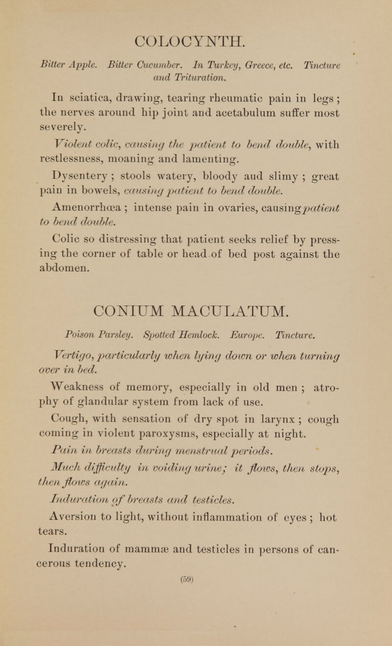 COLOCYNTH. Bitter Apple. Bitter Cucumber. In Turkey, Greece, etc. Tincture and Trituration. la sciatica, drawing, tearing rheumatic pain in legs ; tlie nerves around hip joint and acetabuhini suffer most severely. Violent colic, causiiu/ the p((tient to bend double, with restlessness, moaning and lamenting. Dysentery ; stools watery, bloody aud slimy ; great pain in bowels, causin(/ patient to bend double. Amenorrhoea ; intense pain in ovaries, csiusingjxttiejit to bend double. Colic so distressing that patient seeks relief by press- ing the corner of table or head of bed post against the abdomen. COIS^IUM MACUI.ATUM. Poison Parsley. Spotted Hemlock. Europe. Tincture. Vertigo, particularly when lying doion or when turning over in bed. Weakness of memory, especially in old men ; atro- phy of glandular system from lack of use. Cough, with sensation of dry spot in larynx ; cough coming in violent paroxysms, especially at night. Pain in breasts during menstrual jy^riods. Much difficulty in voiding urine; it floios, then stojjs, then flows again. Induration of breasts and testicles. Aversion to light, without inflammation of eyes ; hot tears. Induration of mamnue and testicles in ])ersons of can- cerous tendency.