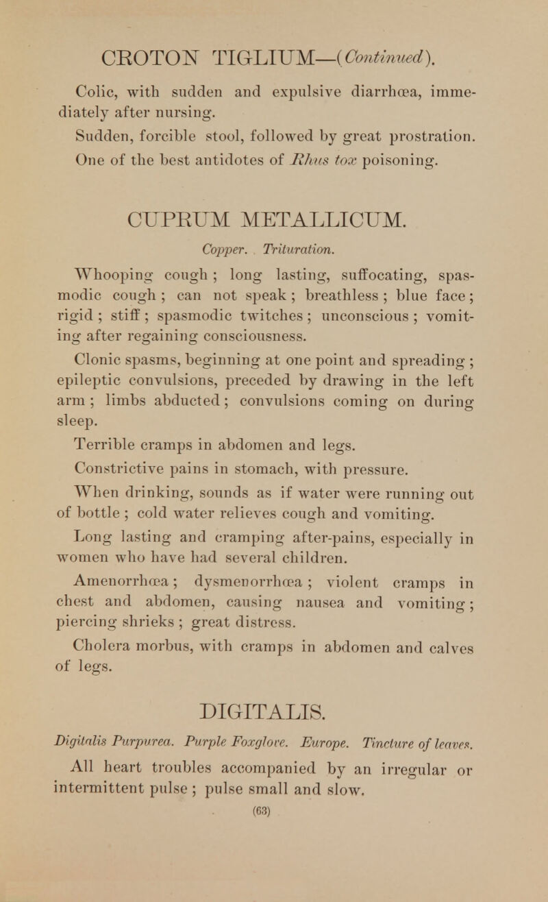 CROTOI^ TlGrlAJJM—(Oo7itmued). Colic, with sudden and expulsive diarrhoea, imme- diately after nursing. Sudden, forcible stool, followed by great prostration. One of the best antidotes of lihtts fox poisoning. CUPRUM METALLICUM. Copper. Triluratim. Whooping cough ; long lasting, suffocating, spas- modic cough ; can not speak ; breathless ; blue face; rigid ; stiff ; spasmodic twitches ; unconscious ; vomit- ing after regaining consciousness. Clonic spasms, beginning at one point and spreading ; epileptic convulsions, preceded by drawing in the left arm ; limbs abducted; convulsions coming on during sleep. Terrible cramps in abdomen and legs. Constrictive pains in stomach, with pressure. When drinking, sounds as if water were running out of bottle : cold water relieves cough and vomitinsr. Long lasting and cramping after-pains, especially in women who have had several children. Amenorrhavi; dysmenorrhoea ; violent cramps in chest and abdomen, causing nausea and vomiting; piercing shrieks ; great distress. Cholera morbus, with cramps in abdomen and calves of legs. DIGITALIS. Digitalis Purpurea. Purple Foxglove. Europe. Tincture of leaven. All heart troubles accompanied by an irregular or intermittent pulse ; pulse small and slow.