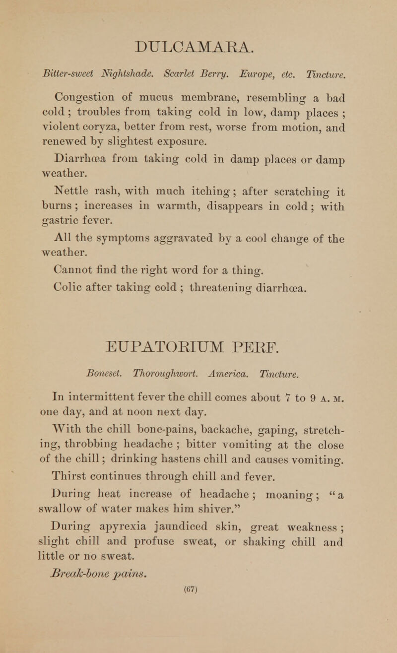 DULCAMARA. Bitter-sweet Nightshade. Scarlet Berry. Europe, etc. Tincture. Congestion of mucus membrane, resembling a bad cold ; troubles from taking cold in low, damp places ; violent coryza, better from rest, Avorse from motion, and renewed by slightest exposure. Diarrhoea from taking cold in damp places or damp weather. Nettle rash, with much itching; after scratching it burns ; increases in warmth, disappears in cold ; with gastric fever. All the symptoms aggravated by a cool change of the weather. Cannot find the right word for a thing. Colic after taking cold ; threatening diarrhoea. EUPATORIUM PERF. Boneset. Thoroughwort. America. Tincture. In intermittent fever the chill comes about 7 to 9 a. m, one day, and at noon next day. With the chill bone-pains, backache, gaping, stretch- ing, throbbing headache ; bitter vomiting at the close of the chill; drinking hastens chill and causes vomiting. Thirst continues through chill and fever. During heat increase of headache; moaning;  a swallow of water makes him shiver. During apyrexia jaundiced skin, great weakness; slight chill and profuse sweat, or shaking chill and little or no sweat. Brecik-hone pains.