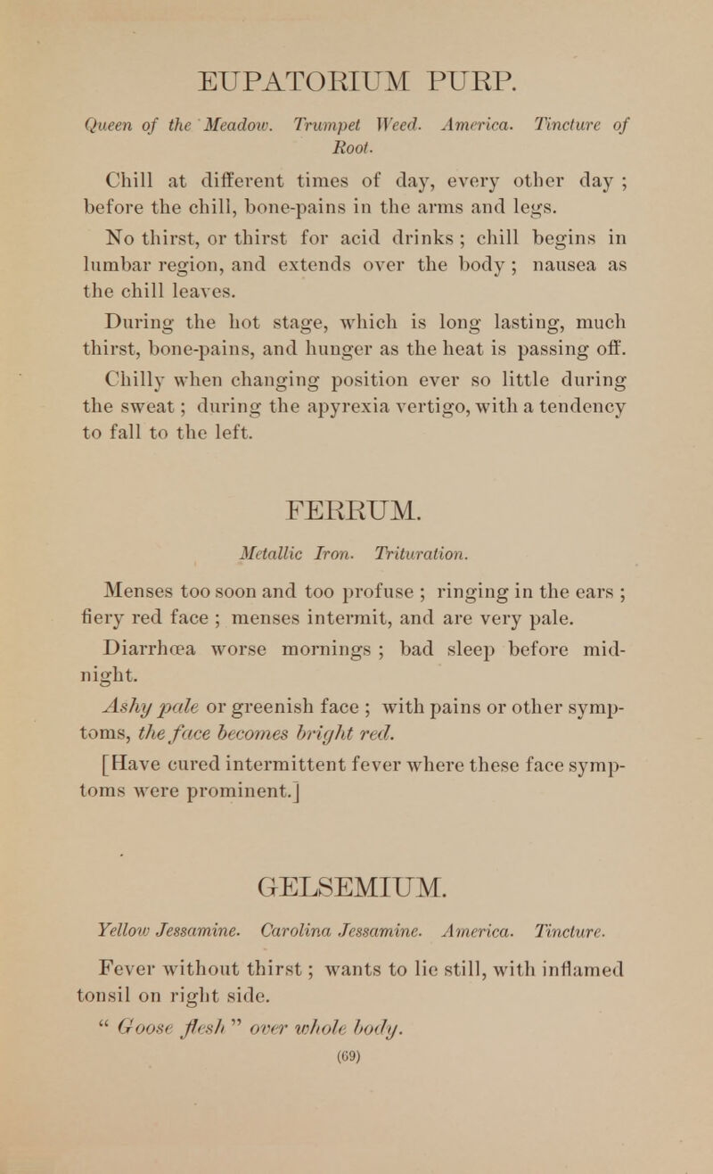 EUPATORIUM PURR Queen of the Meadow. Trumpet Weed. America. Tincture of Root. Chill at cliffei'ent times of day, every other day ; before the chill, bone-pains in the arms and legs. No thirst, or thirst for acid drinks ; chill begins in lumbar region, and extends over the body ; nausea as the chill leaves. During the hot stage, which is long lasting, much thirst, bone-pains, and hunger as the heat is passing off. Chilly when changing position ever so little during the sweat; during the apyrexia vertigo, with a tendency to fall to the left. FERRUM. Metallic Iron. Trituration. Menses too soon and too profuse ; ringing in the ears ; fiery red face ; menses intermit, and are very pale. Diarrhoea worse mornings ; bad sleep before mid- night. Ashy pale or greenish face ; with pains or other symp- toms, the face becomes bright red. [Have cured intermittent fever Avhere these face symp- toms Avere prominent.] GELSEMIUM. Yellow Jessamine. Carolina Jessamine. America. Tincture. Fever without thirst; wants to lie still, with inflamed tonsil on right side.  Goose flesh  over v)hole body. m