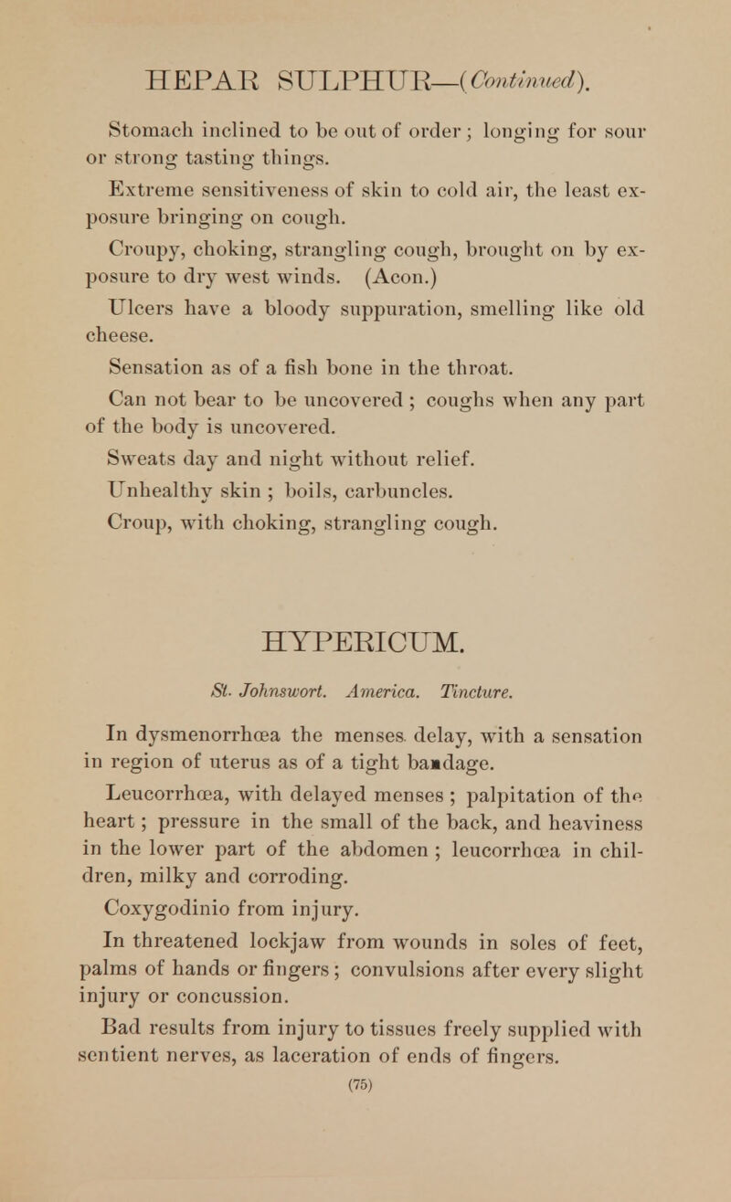 HEPAR ^JJl.VlIUB,—(Oouthmed). Stomach inclined to be out of order ; longing for sour or strong tasting things. Extreme sensitiveness of skin to cold air, the least ex- posure bringing on cough. Croupy, choking, strangling cough, brought on by ex- posure to dry west winds. (Aeon.) Ulcers have a bloody suppuration, smelling like old cheese. Sensation as of a fish bone in the throat. Can not bear to be uncovered ; coughs when any part of the body is uncovered. Sweats day and night without relief. Unhealthy skin ; boils, carbuncles. Croup, with choking, strangling cough. HYPERICUM. St- Johnswort. America. Tincture. In dysmenorrhoea the menses, delay, with a sensation in region of uterus as of a tight baadage. Leucorrhoea, with delayed menses ; palpitation of the heart; pressure in the small of the back, and heaviness in the lower part of the abdomen ; leucorrha?a in chil- dren, milky and corroding. Coxygodinio from injury. In threatened lockjaw fi-om wounds in soles of feet, palms of hands or fingers ; convulsions after every slight injury or concussion. Bad results from injury to tissues freely supplied with sentient nerves, as laceration of ends of fingers.