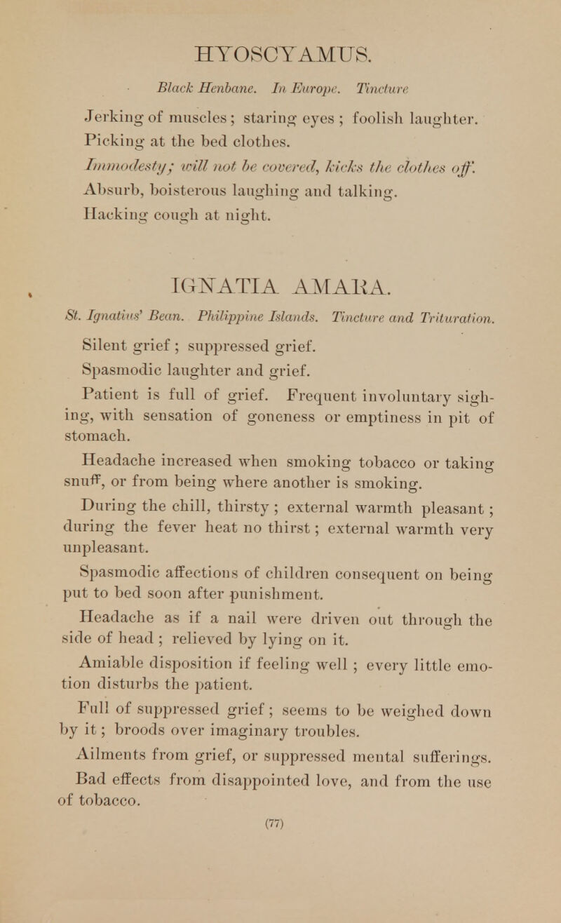 HTOSCYAMUS. Black Henbane. In Europe. Tincture Jerking of muscles; staring eyes ; foolish laughter. Picking at the bed clothes. IinnnKlefiti/; inll not he covered, kirks the clothes off. Aljsurb, boisterous laughing and talking. Hacking cough at night. IGFATIA AMAKA. St. Ignatius' Bean. Philippine Islands. Tincture and Trituration. Silent grief ; suppressed grief. Spasmodic laughter and grief. Patient is full of grief. Frequent involuntary sigh- ing, with sensation of goneness or emptiness in pit of stomach. Headache increased when smoking tobacco or taking snuff, or from being where another is smoking. During the chill, thirsty ; external warmth pleasant; during the fever heat no thirst; external Avarmth very unpleasant. Spasmodic affections of children consequent on being put to bed soon after punishment. Headache as if a nail were driven out thi-ough the side of head ; relieved by lying on it. Amiable disposition if feeling well ; every little emo- tion disturbs the patient. Full of suppressed grief; seems to be weighed down by it; broods over imaginary troubles. Ailments from grief, or suppressed mental sufferings. Bad effects from disappointed love, and from the use of tobacco.