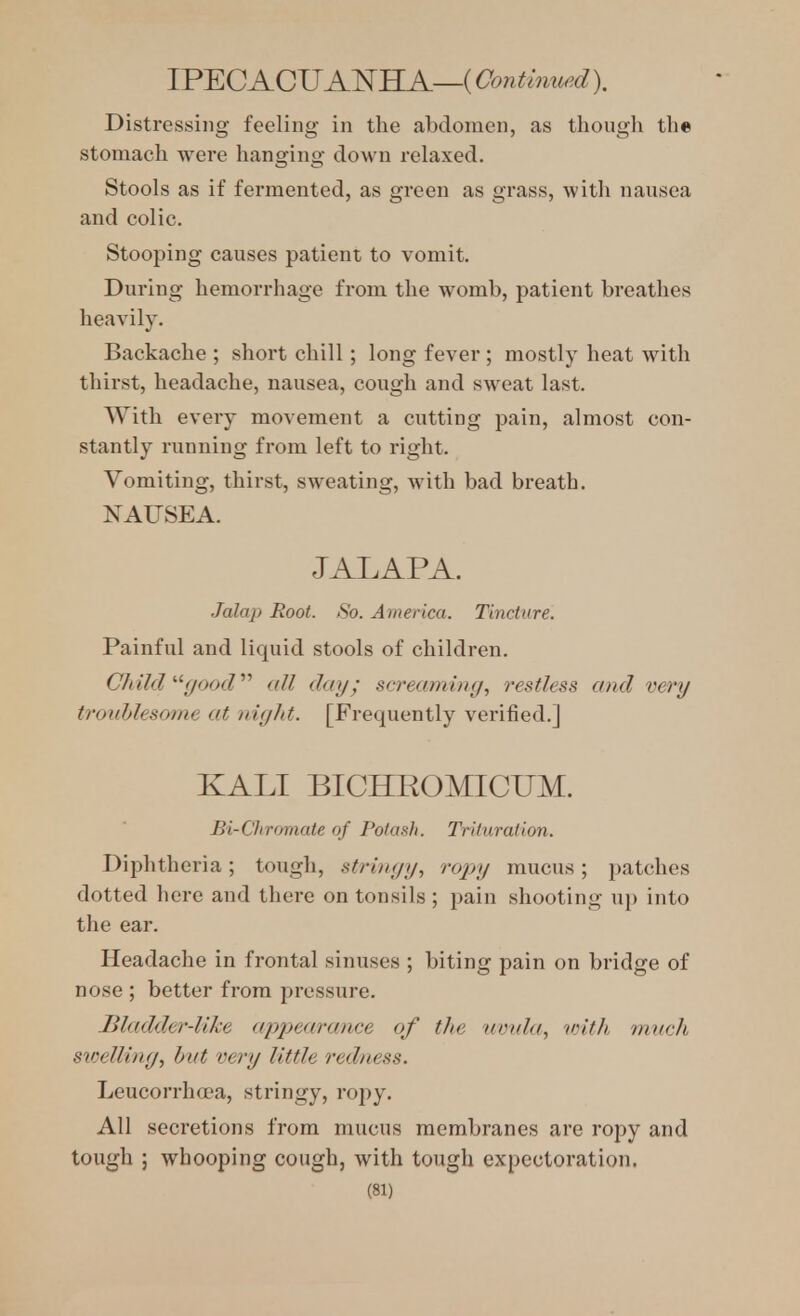 IP^CACUANKA—iOontinurd). Distressing feeling in the abdomen, as though th« stomach were hanging down relaxed. Stools as if fermented, as green as grass, with nausea and colic. Stooping causes patient to vomit. During hemorrhage from the womb, patient breathes heavily. Backache ; short chill; long fever ; mostly heat with thirst, headache, nausea, cough and sweat last. With every movement a cutting pain, almost con- stantly running from left to right. Vomiting, thirst, sweating, with bad breath. NAUSEA. JALAPA. Jalaj) Root. So. America. Tincture. Painful and liquid stools of children. Cfdld '■'■()ood'''' all day; screaming, restless and very troublesome at night. [Frequently verified.] KALI BICHROMICUM. Bi-CJiromate of Potash. Trituration. Diphtheria; tough, stringy, ropy mucus ; patches dotted here and there on tonsils ; pain shooting up into the ear. Headache in frontal sinuses ; biting pain on bridge of nose; better from pressure. Bladder-like appearance of the nonla, vrith much sioelling, hut very little redness. Leucorrhoea, stringy, ropy. All secretions from mucus membranes are ropy and tough ; whooping cough, with tough expectoration.